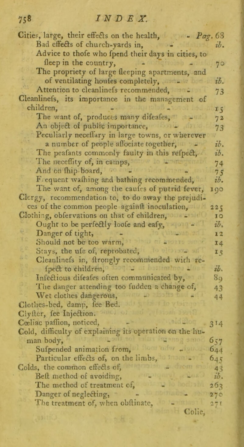 - Po7. 68 ib. Citie?, large, their efFefts on the health, Bad cfFefts of church-yards in, Advice to thofe who fpend their da^ps in cities, to fleep in the country, The propriety of large fleeping apartments, and of ventilating honfes completely, Attention to cleanlinefs recommended, 1 Cleanlinefs, its importance in the management of children. The want of, produces many difeafes. An objeft of public importance. Peculiarly necefl'ary in large towns, or wherever a number of people aflbeiate together. The peafants commonly faulty in this refpeft, The neceffity of, in camps. And on fliip-board, • - F. equent walhing and bathing recommended. The want of, a.mong the caufes of putrid fever, Clergy, recommendation to, to do away the prejudi- ces of the common people againft inoculation. Clothing, obfervations on that of children, - * Ought to be perfeftly loofe and eafy. Danger of tight, Should not be too warm, Stays, the ufe of, reprobated, Cleanlinefs in, ftrongly recommended with re- fpedf to children, - ’ - Infedlious difeafes often communicated by, 'rije danger attending too fudden a change of. Wet clothes dangerous, Clothes-bed, damp, lee Bed. Clyller, fee Injeftion. Coeliac palTion, noticed, Cold, difficulty of explaining its operation cn the hu- man body, Sufpended animation from, ' - Particular elFedls of, on the limbs. Colds, the common effefls of, Bell method of avoiding. The method of treatment of. Danger of negledling, The treatment of, when oblHnatc, Colic, . 73 ib. 73 15 72 73 ib. ib. 74 75 ib. 190 225 10 ib. 12 14 15 ib. 89 43 44 3’4 657 644 645 ib. 263 270