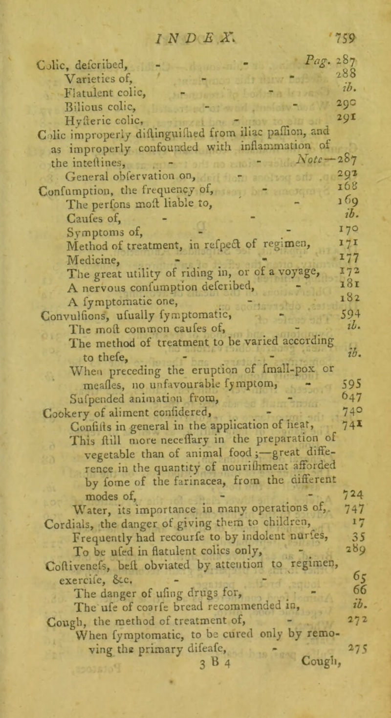Pa^. CjIIc, defcribed. Varieties of, Flatulent colic, Bilious colic, Hvileric colic, - C )lic improperly diftinguiflied from iliac paffion, and as improperly confounded with inflammation of the intellines, - - I\otc General obfervation on, Confumption, the frequency of. The perfons moll liable to, Caufes of, SvfTnptonis of. Method of treatment, in refpecl of regimen. Medicine, The great utility of riding in, or of a voyage, A nervous confumption defcribed, A fymptomatic one, - . Convulfions, ufually fymptomatic, The moil common caufes of, The method of treatment to be varied according to thefe, - - Wlieu preceding the eruption of fmall-pox or meafles, no unfavourable f)«mptom, Sufpended animation fvpra. Cookery of aliment confidered, Confills in general in the application of heat, This flill more neceffary in the preparation of vegetable than of animal food ;—great diffe- rence in the quantity of nourifhment afforded by fome of the farinacea, from the different modes of, - ■ Water, its importance in many operations of,. Cordials, the danger of giving them to children,^ Frequently had recourfe to by indolent nurles, To be ufed in flatulent colics only, Coftivenefs, bell obviated by attention to regimen, exercife, &.c. The danger of uflng drugs for. The ufe of coarfe bread recommended in, Cough, the method of treatment of, When fymptomatic, to be cured only by remo- ving the primary difeafe, 3 B 4 Cough, z87 288 il). 29c 291 287 292 168 1 69 th. 170 171 177 172 181 182 594 ih. ih. 595 647 740 741 724 747 17 35 289 65 66 i3. 272 275