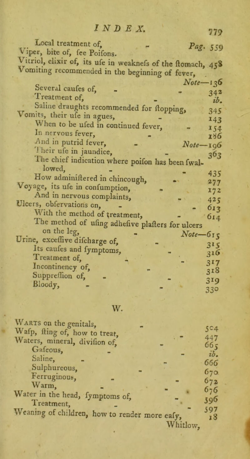 779 559 Local treatment of. Viper, bite of, fee Poifons. Vitriol, elixir of, its ufe in weaknefs of the ftomach, 458 Vomiting recommended in the beginning of fever, 0 , ^ Note—156 beveral caufes of, 'Treatment of, • Saline draughts recommended for Hopping, Vomits, their ufe in agues. When to be ufed in continued fever. In nervous fever, -And in putrid fever, . Note—ig6 J heir ufe in jaundice, . 1 he chief indication where poifon has been fwal- lowed, How adminillered in chincough, Voyage, its ufe in confumption, • And in nervous complaints. Ulcers, obfervations on. With the method of treatment, The method of ufing adhefive plaflers for ulcers on the leg, . Note—611 Urine, exceffive difcharge of, - Its caufes and fymptoms. Treatment of, Incontinency of, SupprefTion of, Bloody, 342 ib, 345 143 154 1^6 435 277 172 425 613 ’ 614 3*5 3i5 317 318 319 330 W. Warts on the genitals, Wafp, fling of, how to treat. Waters, mineral, divifion of, . ' * Gafeous, Saline, .Sulphureous, Ferruginous, Warm, _ . _ Water in the head, fymptoms of. Treatment, Weaning of children, how to render more eafy. Whitlow, 5^4 447 665 ib, 66G 670 672 676 59*5 597 j8