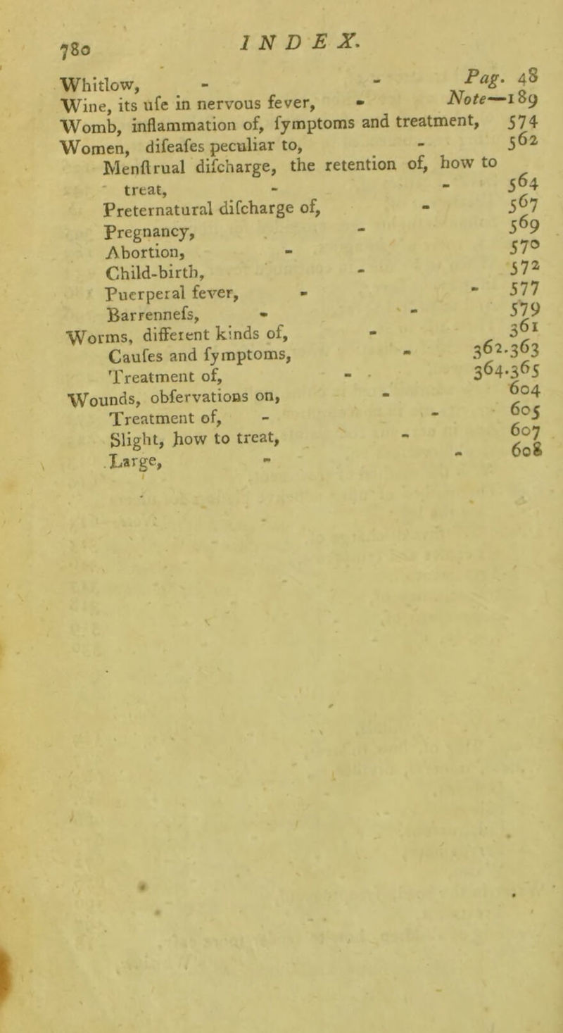 780 Whitlow, ^ Wine, its ufe in nervous fever, • Note Womb, inflammation of, fymptoms and treatment. Women, difeafes peculiar to, Menftrual difcharge, the retention of, how to ' treat. Preternatural difcharge of, Pregnancy, Abortion, Child-birth, Puerperal fever, Barrennefs, - '  Worms, different kinds of, Caufes and fymptoms, 'rreatment of, - • Wounds, obfervations on, Treatment of, Slight, how to treat, • Large, 362 364 48 189 574 562 564 567 569 570 572 577 579 361 •363 •365 604 605 607 608 \