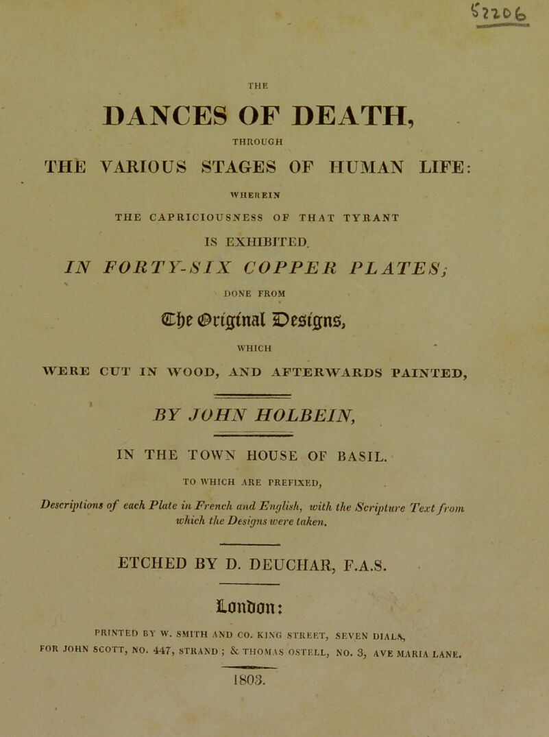 $7^0(s THE DANCES OF DEATH, THROUGH THE VARIOUS STAGES OF HUMAN LIFE: WHEREIN THE CAPRICIOUSNESS OF THAT TYRANT IS EXHIBITED. IN FORTY-SIX COPPER PLATES; X DONE FROM £f)e <9ngtnal Designs, WHICH WERE CUT IN WOOD, AND AFTERWARDS PAINTED, BY JOHN HOLBEIN, IN THE TOWN HOUSE OF BASIL. TO WHICH ARE PREFIXED, Descriptions of each Plate in French and English, with the Scripture Text from which the Designs were taken, ETCHED BY D. DEUCIIAR, F.A.S. Lontion: PRINTED BY W. SMITH AND CO. KING STREET, SEVEN DIALS, FOR JOHN SCOTT, NO. 447, STRAND ; & THOMAS OSTELL, NO. 3, AVE MARIA LANE. 1803.