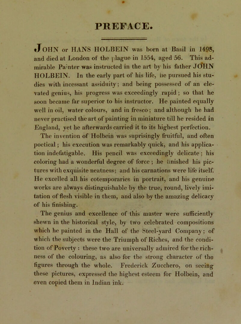 PREFACE. JOHN or HANS HOLBEIN was born at Basil in 1498, and died at London of the plague in 1554, aged 56. This ad- mirable Pa;nter was instructed in the art by his father JOHN HOLBEIN. In the early part of his life, he pursued his stu- dies with incessant assiduity; and being possessed of an ele- vated genius, his progress was exceedingly rapid ; so that he 6oon became far superior to his instructor. He painted equally well in oil, watercolours, and in fresco; and although he had never practised the art of painting in miniature till he resided in England, yet he afterwards carried it to its highest perfection. The invention of Holbein was suprisingly fruitful, and often poetical; his execution was remarkably quick, and his applica- tion indefatigable. His pencil was exceedingly delicate; his coloring had a wonderful degree of force ; he finished his pic- tures with exquisite neatness; and his carnations were life itself. He excelled all his cotemporaries in portrait, and his genuine wrorks are always distinguishable by the true, round, lively imi- tation of flesh visible in them, and also by the amazing delicacy of his finishing. The genius and excellence of this master were sufficiently shewn in the historical style, by tw'o celebrated compositions which he painted in the Hall of the Steel-yard Company; of which the subjects w ere the Triumph of Riches, and the condi- tion of Poverty : these two are universally admired for the rich- ness of the colouring, as also for the strong character of the figures through the whole. Frederick Zucchero, on seeing these pictures, expressed the highest esteem for Holbein, and even copied them in Indian ink.