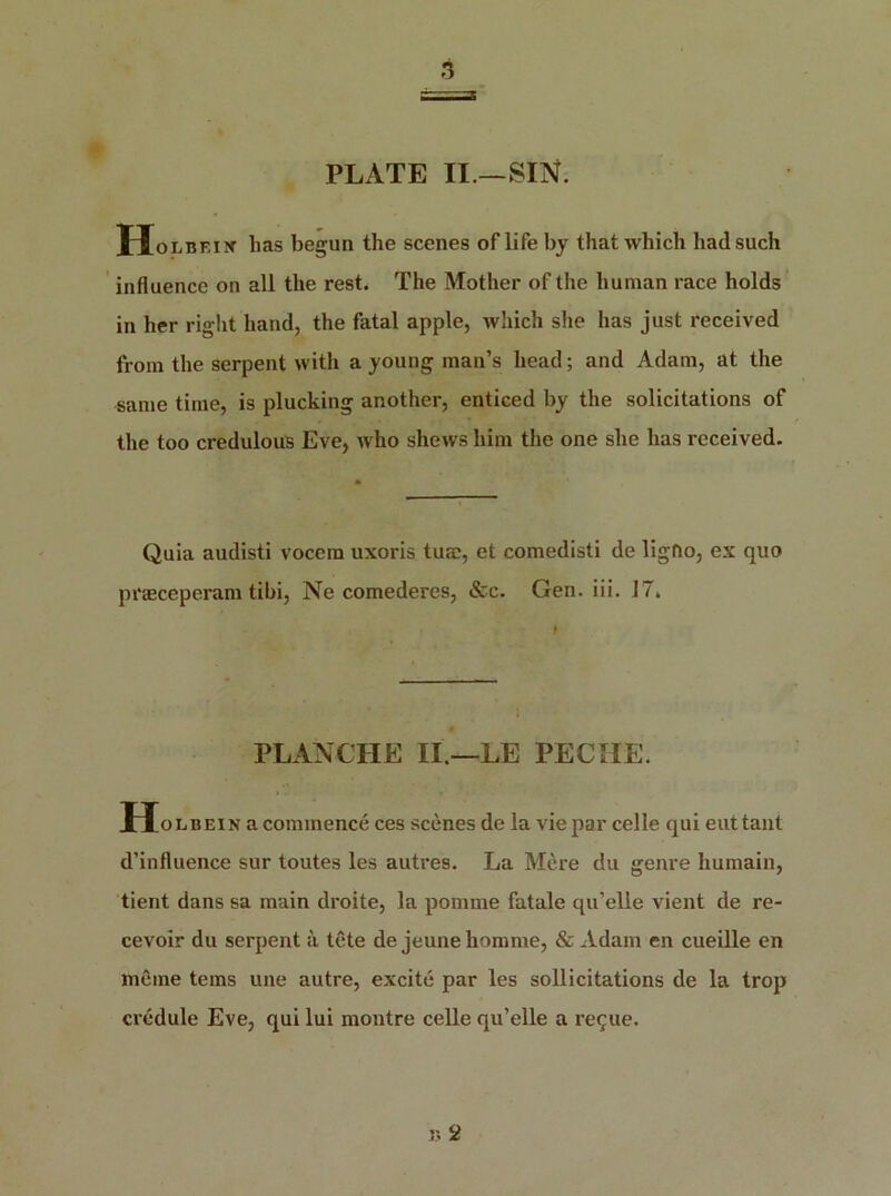 PLATE II.—SIN. Holbf.ix has begun the scenes of life by that which had such influence on all the rest. The Mother of the human race holds in her right hand, the fatal apple, which she has just received from the serpent with a young man’s head; and Adam, at the same time, is plucking another, enticed by the solicitations of the too credulous Eve, who shews him the one she has received. Quia audisti vocem uxoris turn, et comedisti de ligfio, ex quo pi'Eeceperam tibi, Ne comederes, &c. Gen. iii. 17. PLANCHE II.—LE PECHE. Holbein a commence ces scenes de la vie par celle qui euttant d’influence sur toutes les autres. La Mere du genre liumain, tient dans sa main droite, la pomme fatale qu’elle vient de re- cevoir du serpent a tete de jeune honame, & Adam en cueille en mCine terns une autre, excite par les solicitations de la trop credule Eve, qui lui montre celle qu’elle a re^ue.