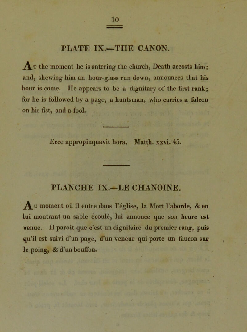 PLATE IX.—THE CANON. _At the moment he is entering the church, Death accosts him; and, shewing him an hour-glass run down, announces that his hour is come. He appears to be a dignitary of the first rank; for he is followed by a page, a huntsman, who carries a falcon on his fist, and a fool. Ecce appropinquavit bora. Matth. xxvi. 45. PLANCLIE IX.—LE CHANOINE. A. moment ou il entre dans l’eglise, la Mort l’aborde, & en lui montrant un sable ecoule, lui annonce que son heure est ▼enue. II paroit que c’est un dignitaire du premier rang, puis qu’il est suivi d’un page, d’un veneur qui porte un faucon sm: le poing, & d’un bouffon.