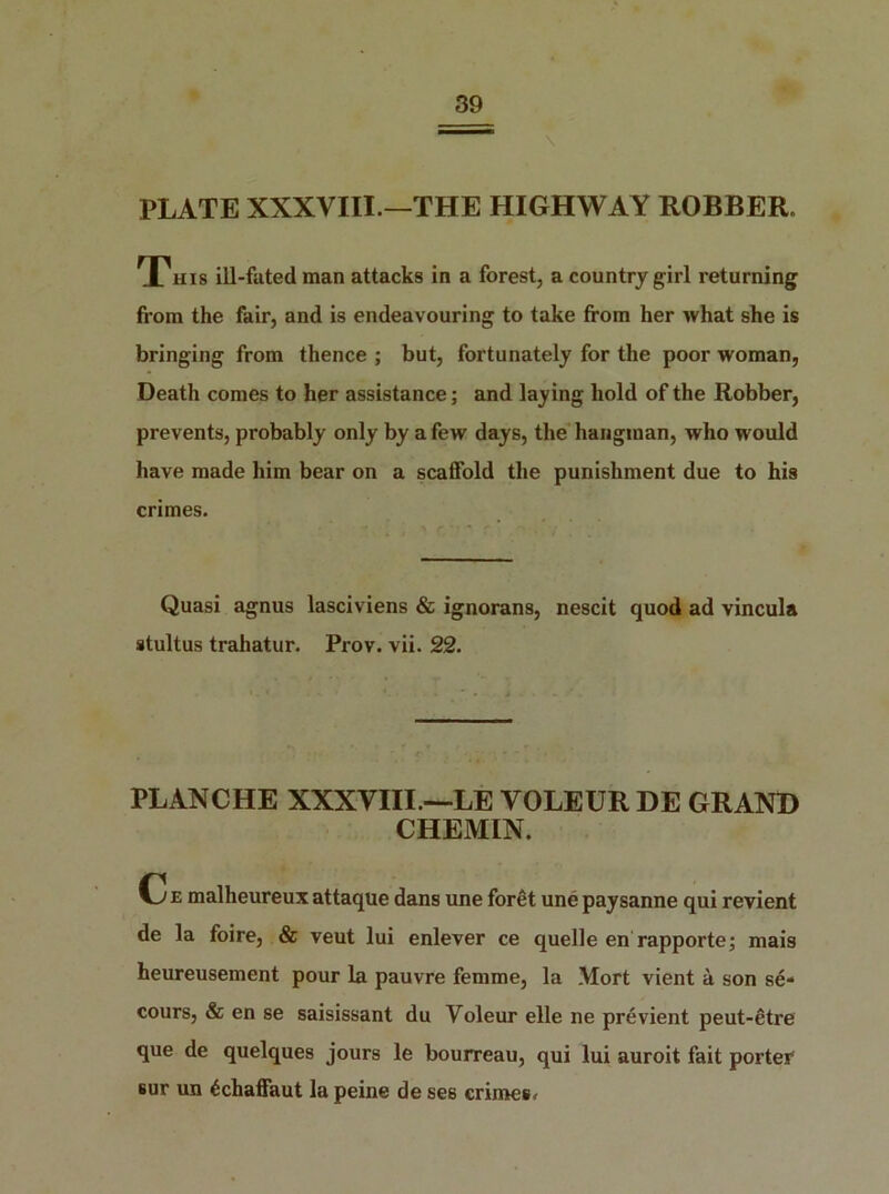 39 \ PLATE XXXVIII.—THE HIGHWAY ROBBER. This ill-fated man attacks in a forest, a country girl returning from the fair, and is endeavouring to take from her what she is bringing from thence ; but, fortunately for the poor woman, Death comes to her assistance; and laying hold of the Robber, prevents, probably only by a few days, the hangman, who would have made him bear on a scaffold the punishment due to his crimes. Quasi agnus lasciviens & ignorans, nescit quod ad vincula stultus trahatur. Prov. vii. 22. PLANCHE XXXVIII —LE VOLEUR DE GRAND CHEMIN. C e malheureux attaque dans une foret une paysanne qui revient de la foire, & veut lui enlever ce quelle en rapporte; mais heureusement pour la pauvre femme, la Mort vient a son se- cours, & en se saisissant du Voleur elle ne pre vient peut-etre que de quelques jours le bourreau, qui lui auroit fait porter1 sur un £chaffaut la peine de ses crimes.