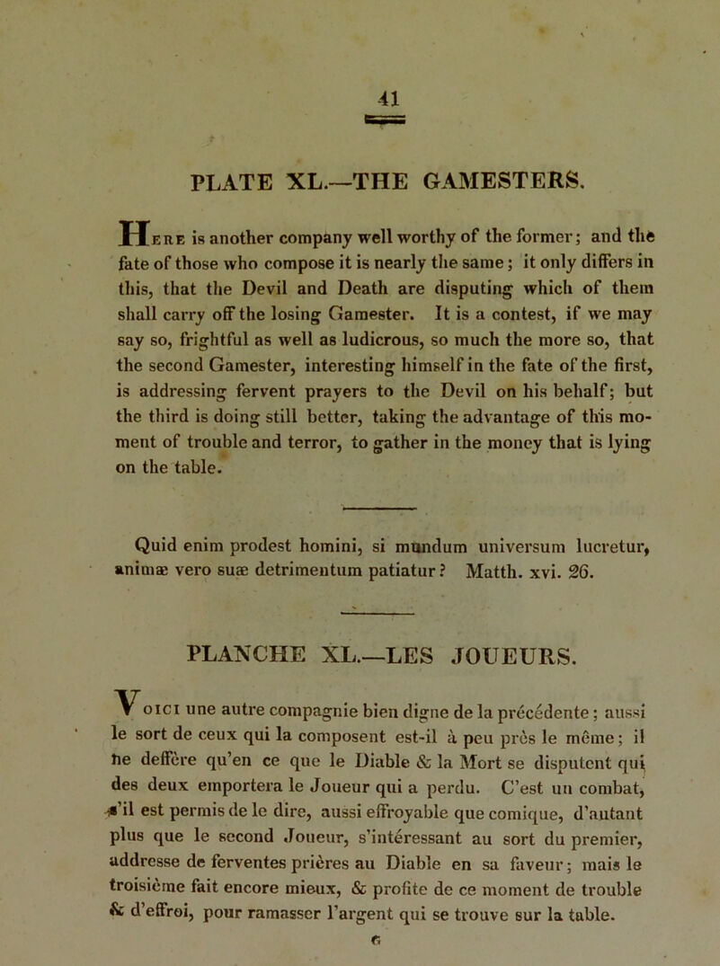 41 PLATE XL.—THE GAMESTERS. Here is another company well worthy of the former; and the fate of those who compose it is nearly the same; it only differs in this, that the Devil and Death are disputing which of them shall carry off the losing Gamester. It is a contest, if we may say so, frightful as well as ludicrous, so much the more so, that the second Gamester, interesting himself in the fate of the first, is addressing fervent prayers to the Devil on his behalf; but the third is doing still better, taking the advantage of this mo- ment of trouble and terror, to gather in the money that is lying on the table. Quid enim prodest homini, si mundum universum lucretur, anima; vero suae detrimentum patiatur? Matth. xvi. 26. PLANCHE XL.—LES JOUEURS. VOICI l,ne autre compagnie bien digne de la precedente; aussi le sort de ceux qui la composent est-il a pen pres le meme; il tie deffere qu’en ce que le Diable & la Mort se disputcnt qui des deux emportera le Joueur qui a perdu. C’est uu combat, *’il est permis de le dire, aussi effroyable que comique, d’autant plus que le second Joueur, s’interessant au sort du premier, uddresse de ferventes prieres au Diable en sa faveur; mais le troisieme fait encore mieux, & profite de ce moment de trouble & d’effroi, pour ramasser l’argent qui se trouve sur la table.