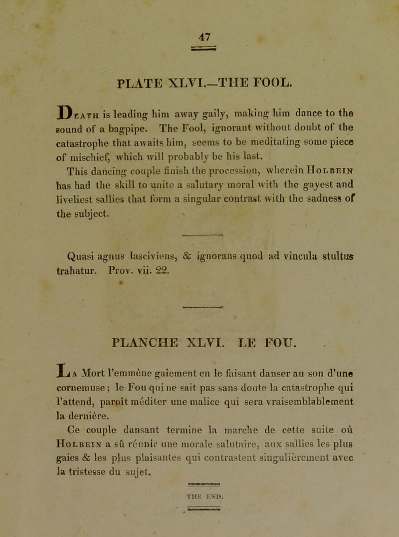PLATE XLVI THE FOOL. D eath is leading him away gaily, making him dance to the sound of a bagpipe. The Fool, ignorant without doubt of the catastrophe that awaits him, seems to be meditating some piece of mischief, which will probably be his last. This dancing couple finish the procession, wherein Holbein has had the skill to unite a salutary moral with the gayest and liveliest sallies that form a singular contrast with the sadness of the subject. Quasi agnus lasciviens, & ignorans quod ad vincula stultus trahatur. Prov. vii. 22. PLANCIIE XLVI. LE FOU. La Mort l’emmene gaiement en le faisant danser au son d’une cornemuse; le Fou qui ne sait pas sans doute la catastrophe qui l’attend, paroit mediter une malice qui sera vraisemblablement la derni^re. Ce couple dansant termine la marche de cette suite on Holbein a su reunir une morale salutaire, aux sallies los plus gaies & les plus plaisantes qui contrastent singuliercinent avec la tristesse du sujet. THE END.