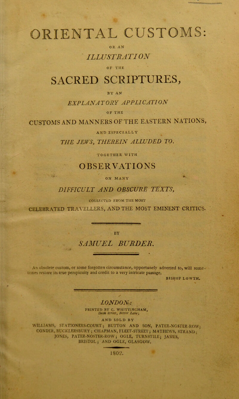 ORIENTAL CUSTOMS: OR AN ILLUSTRATI ON OF THE SACRED SCRIPTURES, BY AN EX PLAN A T ORY APPLICATI ON OF THE CUSTOMS AND MANNERS OF THE EASTERN NATIONS, AND ESPECIALLY THE JEWS, THEREIN ALLUDED TO. TOGETHER WITH OBSERVATIONS ON MANY DIFFICULT AND OBSCURE TEXTS, ' COLLECTED FROM THE MOST CELEBRATED TRAVELLERS, AND THE MOST EMINENT CRITICS. BY SAMUEL BURDEN. An obsolete custom, or some forgotten circumstance, opportunely adverted to, will some- times restore its true perspicuity and credit to a very intricate passage. BISHOP LOWTH. LONDON: PRINTED BY C. WHITT1NCHAM, Dean Street, Fetter Lane; AND SOLD BY WILLIAMS, STATIONERS-COURT; BUTTON AND SON, PATER-NOSTER-ROW; CONDER, BUCKLERSBURY ; CHAPMAN, FLEET-STREET; MATHEWS, STRAND; ’ JONES, PATER-NOSTEK-ROW; OGLE, TURNSTILE; JAMES, BRISTOL; AND OGLE, GLASGOW. 1802.