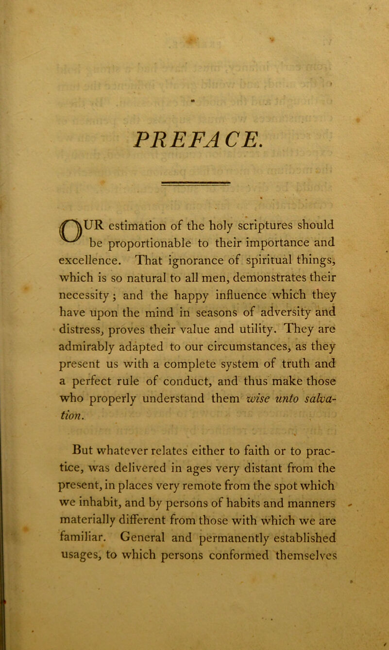 PREFACE. //^vUR estimation of the holy scriptures should be proportionable to their importance and excellence. That ignorance of spiritual things, which is so natural to all men, demonstrates their necessity ; and the happy influence which they have upon the mind in seasons of adversity and distress, proves their value and utility. They are admirably adapted to our circumstances, as they present us with a complete system of truth and a perfect rule of conduct, and thus make those who properly understand them wise unto salva- tion. ■* * 'V But whatever relates either to faith or to prac- tice, was delivered in ages very distant from the present, in places very remote from the spot which we inhabit, and by persons of habits and manners * materially different from those with which we are familiar. General and permanently established usages, to which persons conformed themselves