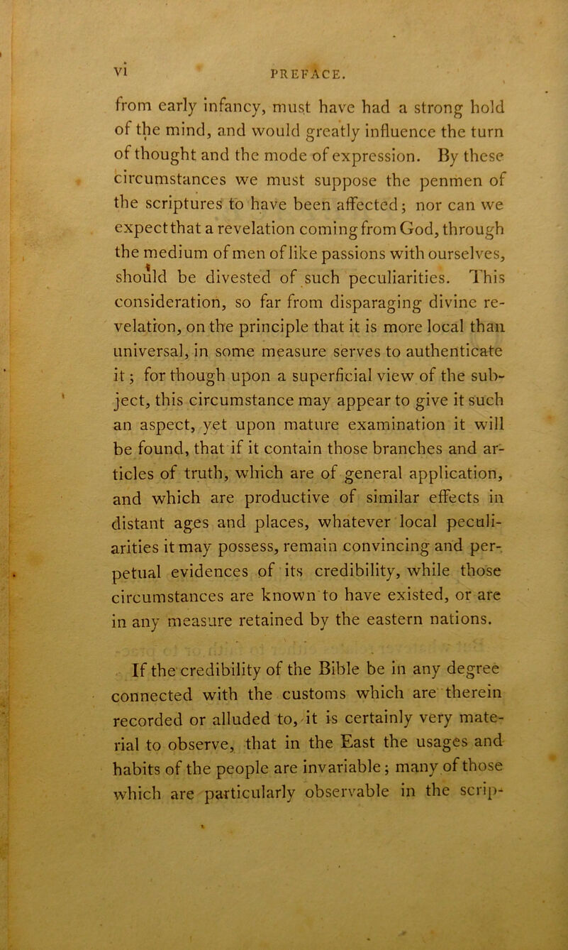 from early infancy, must have had a strong hold of the mind, and would greatly influence the turn of thought and the mode of expression. By these circumstances we must suppose the penmen of the scriptures to have been affected; nor can we expect that a revelation coming from God, through the medium of men of like passions with ourselves, should be divested of such peculiarities. This consideration, so far from disparaging divine re- velation, on the principle that it is more local than universal, in some measure serves to authenticate it; for though upon a superficial view of the sub- ject, this circumstance may appear to give it such an aspect, yet upon mature examination it will be found, that if it contain those branches and ar- ticles of truth, which are of general application, and which are productive of similar effects in distant ages and places, whatever local peculi- arities it may possess, remain convincing and per- petual evidences of its credibility, while those circumstances are known to have existed, or are in any measure retained by the eastern nations. If the credibility of the Bible be in any degree connected with the customs which are therein recorded or alluded to, it is certainly very mate- rial to observe, that in the East the usages and habits of the people are invariable; many of those which are particularly observable in the scrip-
