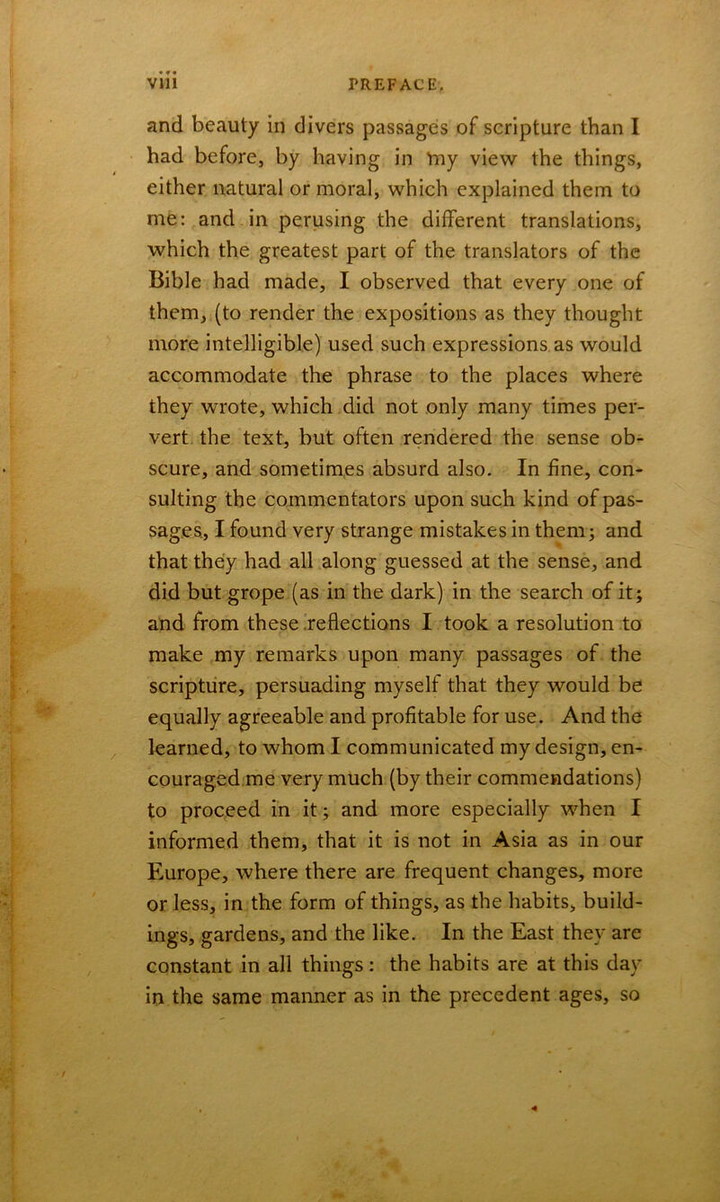 and beauty in divers passages of scripture than I had before, by having in my view the things, either natural or moral, which explained them to me: and in perusing the different translations, which the greatest part of the translators of the Bible had made, I observed that every one of them, (to render the expositions as they thought more intelligible) used such expressions as would accommodate the phrase to the places where they wrote, which did not only many times per- vert the text, but often rendered the sense ob- scure, and sometimes absurd also. In fine, con- sulting the commentators upon such kind of pas- sages, I found very strange mistakes in them; and that they had all along guessed at the sense, and did but grope (as in the dark) in the search of it; and from these reflections I took a resolution to make my remarks upon many passages of the scripture, persuading myself that they would be equally agreeable and profitable for use. And the learned, to whom I communicated my design, en- couraged me very much (by their commendations) to proceed in it; and more especially when I informed them, that it is not in Asia as in our Europe, where there are frequent changes, more or less, in the form of things, as the habits, build- ings, gardens, and the like. In the East they are constant in all things: the habits are at this day in the same manner as in the precedent ages, so