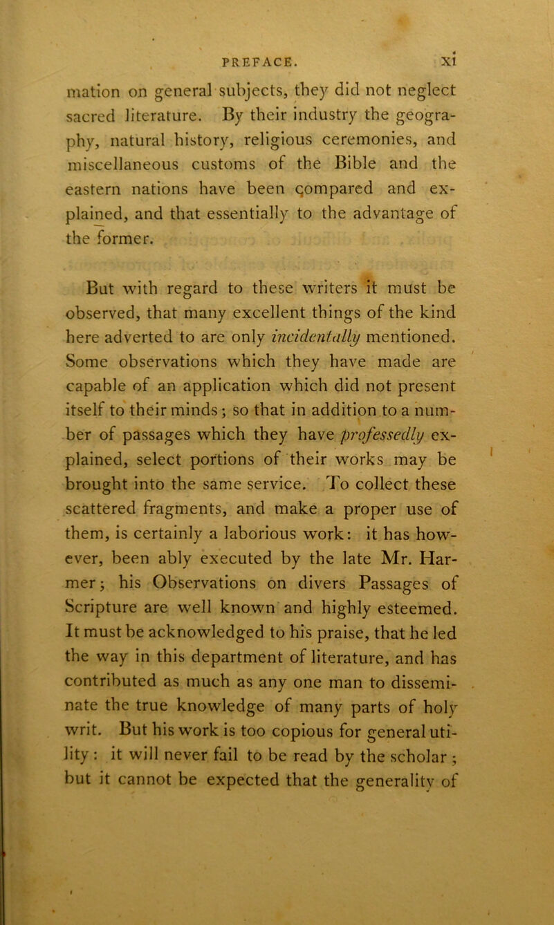 mation on general subjects, they did not neglect sacred literature. By their industry the geogra- phy, natural history, religious ceremonies, and miscellaneous customs of the Bible and the eastern nations have been qompared and ex- plained, and that essentially to the advantage of the former. But with regard to these writers it must be observed, that many excellent things of the kind here adverted to are only incidentally mentioned. Some observations which they have made are capable of an application which did not present itself to their minds; so that in addition to a num- ber of passages which they have professedly ex- plained, select portions of their works may be brought into the same service. To collect these scattered fragments, and make a proper use of them, is certainly a laborious work: it has how- ever, been ably executed by the late Mr. Har- mer; his Observations on divers Passages of Scripture are well known and highly esteemed. It must be acknowledged to his praise, that he led the way in this department of literature, and has contributed as much as any one man to dissemi- nate the true knowledge of many parts of holy writ. But his work is too copious for general uti- lity : it will never fail to be read by the scholar ; but it cannot be expected that the generality of