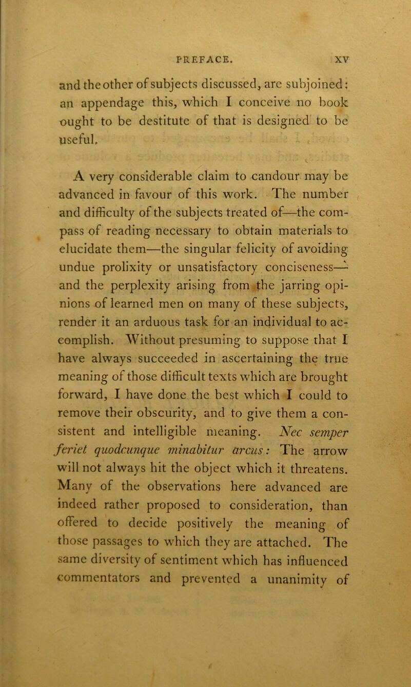 and the other of subjects discussed, are subjoined: an appendage this, which I conceive no book ought to be destitute of that is designed to be useful. A very considerable claim to candour may be advanced in favour of this work. The number and difficulty of the subjects treated of—the com- pass of reading necessary to obtain materials to elucidate them—the singular felicity of avoiding undue prolixity or unsatisfactory conciseness— and the perplexity arising from the jarring opi- nions of learned men on many of these subjects, render it an arduous task for an individual to ac- complish. Without presuming to suppose that I have always succeeded in ascertaining the true meaning of those difficult texts which are brought forward, I have done the best which I could to remove their obscurity, and to give them a con- sistent and intelligible meaning. Nec semper feriet quodcunque minabitur arcus: The arrow will not always hit the object which it threatens. Many of the observations here advanced are indeed rather proposed to consideration, than offered to decide positively the meaning of those passages to which they are attached. The same diversity of sentiment which has influenced commentators and prevented a unanimity of