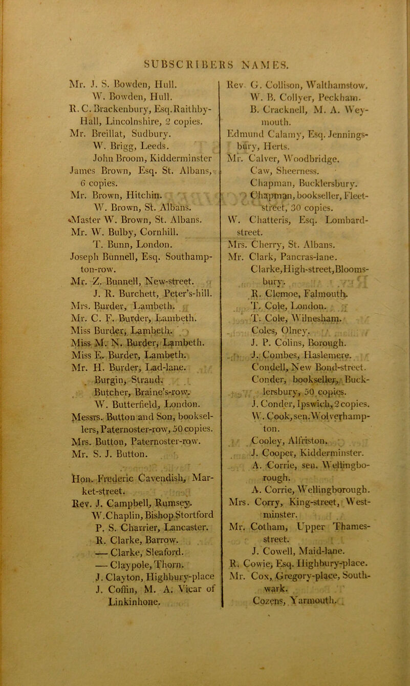 Mr. J. S. Bowden, Hull. W. Bowden, Hull. R. C. Brackenbury, Esq.Raithby- Iiall, Lincolnshire, 2 copies. Mr. Breillat, Sudbury. W. Brigg, Leeds. John Broom, Kidderminster James Brown, Esq. St. Albans, 6 copies. Mr. Brown, Hitehin. W. Brown, St. Albans. ^Master W. Brown, St. Albans. Mr. W. Bulby, Cornhill. T. Bunn, London. Joseph Bunnell, Esq. Southamp- ton-row. Mr. Z. Bunnell, New-street. J. R. Burchett, Peter’s-hill. Mrs. Burder, Lambeth. Mr. C. F. Burder, Lambeth. Miss Burder, Lambeth. Miss M. N. Burder, Lambeth. Miss E. Burder, Lambeth. Mr. H Burder, Lad-lane. Burgin, Strand. Butcher, Braine’s-row. W. Butterfield, London. Messrs. Button and Son, booksel- lers, Paternoster-row, 50 copies. Mrs. Button, Paternoster-row. Mr. S. J. Button. Hon. Frederic Cavendish, Mar- ket-street. Rev. J. Campbell, Rumsey. W. Chaplin, Bishop Stortford P. S. Charrier, Lancaster. R. Clarke, Barrow. — Clarke, Sleaford. — Claypole, Thorn. J. Clayton, Highbury-place J. Coffin, M. A. Vicar of Linkinhone. Rev. G. Collison, Walthamstow. W. B. Col Iyer, Peck ham. B. Cracknel!, M. A. Wey- mouth. Edmund Calamy, Esq. Jennings- biiry, Herts, Mr. Calver, Woodbridge, Caw, Sheerness. Chapman, Bucklersbury. Chapman, bookseller, Fleet- est reet, 30 copies. W. Chatteris, Esq. Lombard- street. Mrs. Cherry, St. Albans. Mr. Clark, Pancras-lane. Clarke,High-street,Blooms- bury. R. Clemoe, Falmouth. T. Cole, London. T. Cole, Wilnesham. Coles, Olney. J. P. Colins, Borough. J. Combes, Haslemere. Condell, New Bond-street. Conder, bookseller, Buck- lersbury, 50.copies. J. Conder, Ipswich, 2copies. W. Cook, sen.Wolverhamp- ton. Cooley, Alfriston. J. Cooper, Kidderminster. A. Corrie, sen. Wellingbo- rough. A. Corrie, Wellingborough. Mrs. Corry, King-street, West- minster. Mr. Cotham, Upper Thames- street. J. Cowell, Maid-lane. R. Cowie, Esq. IJighbury-place. Mr. Cox, Gregory-place, South- wark. Cozens, Yarmouth.