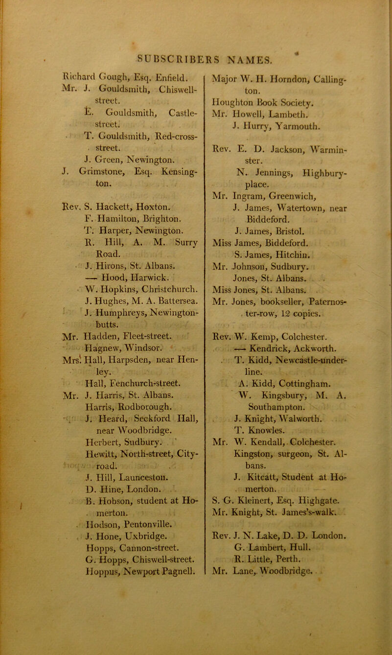 Richard Gough, Esq. Enfield. Mr. J. Gouldsmith, Chiswell- street. t. Gouldsmith, Castle- street. T. Gouldsmith, Red-cross- street. J. Green, Newington. J. Grimstone, Esq. Kensing- ton. Rev. S. Hackett, Hoxton. F. Hamilton, Brighton. T. Harper, Newington. R. Hill, A. M. Surry Road. • J. Hirons, St. Albans. — Hood, Harwich. W. Hopkins, Christchurch. J. Hughes, M. A. Battersea. J. Humphreys, Newington- butts. Mr. Hadden, Fleet-street. Hagnew, Windsor. Mrs! Hall, Iiarpsden, near Hen- ley. Hall, Fenchurch-street. Mr. J. Harris, St. Albans. Harris, Rodborough. J. Fleard, Seckford Hall, near Woodbridge. Herbert, Sudbury. Hewitt, North-street, City- road. J. Hill, Launceston. D. Hine, London. B. Hobson, student at Ho- . merton. . Hodson, Pentonville. J. Hone, Uxbridge. FIopps, Cannon-street. G. Hopps, Chiswell-street. Hoppus, Newport Pagnell. Major W. H. Horndon, Calling- ton. Houghton Book Society. Mr. Howell, Lambeth. J. Hurry, Yarmouth. Rev. E. D. Jackson, Warmin- ster. N. Jennings, Highbury- place. Mr. Ingram, Greenwich, J. James, Watertowai, near Biddeford. J. James, Bristol. Miss James, Biddeford. S. James, Hitchin. Mr. Johnson, Sudbury. Jones, St. Albans. Miss Jones, St. Albans. Mr. Jones, bookseller, Paternos- ter-row, 12 copies. Rev. W. Kemp, Colchester. — Kendrick, Ackworth. T. Kidd, Newcastle-under- line. A. Kidd, Cottingham. W. Kingsbury, M. A. Southampton. J. Knight, Walworth. T. Knowles. Mr. W. Kendall, Colchester. Kingston, surgeon, St. Al- bans. J. Kitcatt, Student at Iio- merton. S. G. Kleinert, Esq. Highgate. Mr. Knight, St. James’s-walk. Rev. J. N. Lake, D. D. London. G. Lambert, Hull. R. Little, Perth. Mr. Lane,. Woodbridge.