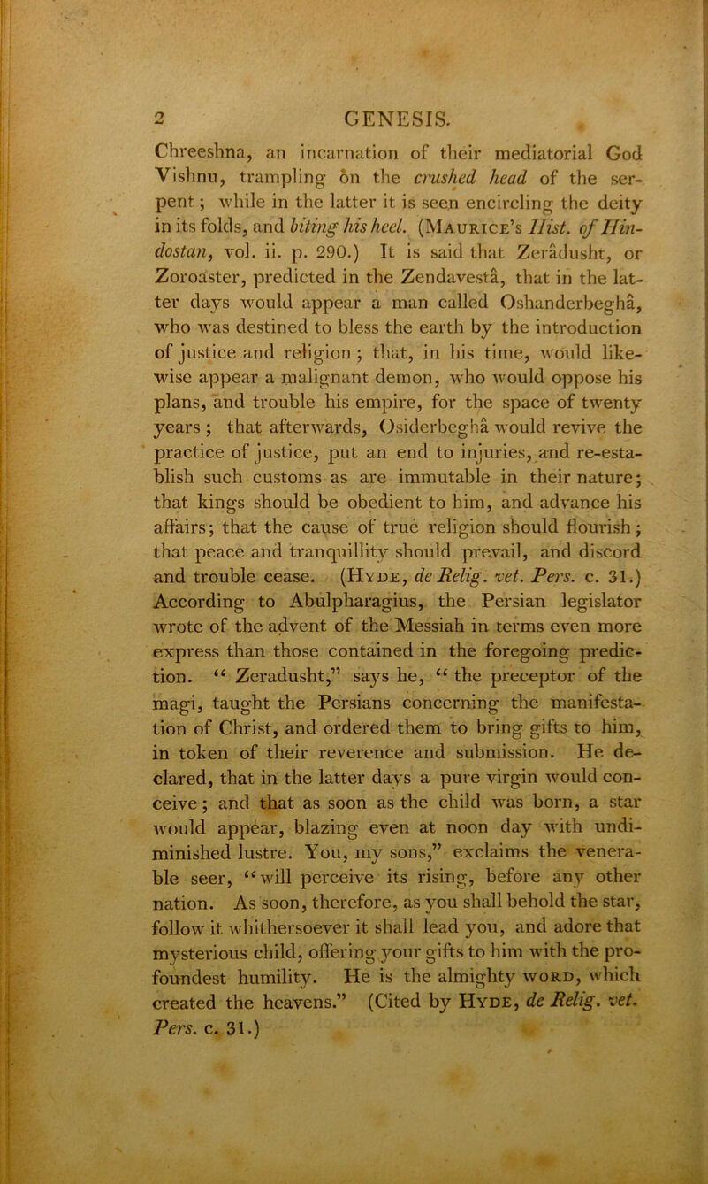 Chreeshna, an incarnation of their mediatorial God Vishnu, trampling on the crushed head of the ser- pent ; while in the latter it is seen encircling the deity in its folds, and biting his heel. (Maurice’s 1list, of Jlin- dostan, vol. ii. p. 290.) It is said that Zeradusht, or Zoroaster, predicted in the Zendavesta, that in the lat- ter days would appear a man called Oshanderbegha, who was destined to bless the earth by the introduction of justice and religion ; that, in his time, would like- wise appear a malignant demon, who would oppose his plans, and trouble his empire, for the space of twenty years ; that afterwards, Osiderbegha would revive the practice of justice, put an end to injuries, and re-esta- blish such customs as are immutable in their nature; that kings should be obedient to him, and advance his affairs; that the cause of true religion should flourish; that peace and tranquillity should prevail, and discord and trouble cease. (Hyde, de Relig. vet. Pers. c. 31.) According to Abulpharagius, the Persian legislator wrote of the advent of the Messiah in terms even more express than those contained in the foregoing predic- tion. “ Zeradusht,” says he, “ the preceptor of the magi, taught the Persians concerning the manifesta- tion of Christ, and ordered them to bring gifts to him, in token of their reverence and submission. He de- clared, that in the latter days a pure virgin would con- ceive ; and that as soon as the child was born, a star would appear, blazing even at noon day with undi- minished lustre. You, my sons,” exclaims the venera- ble seer, “will perceive its rising, before any other nation. As soon, therefore, as you shall behold the star, follow it whithersoever it shall lead you, and adore that mysterious child, offering }U)ur gifts to him with the pro- foundest humility. He is the almighty word, which created the heavens.” (Cited by Hyde, de Relig. vet. Pers. c. 31.)