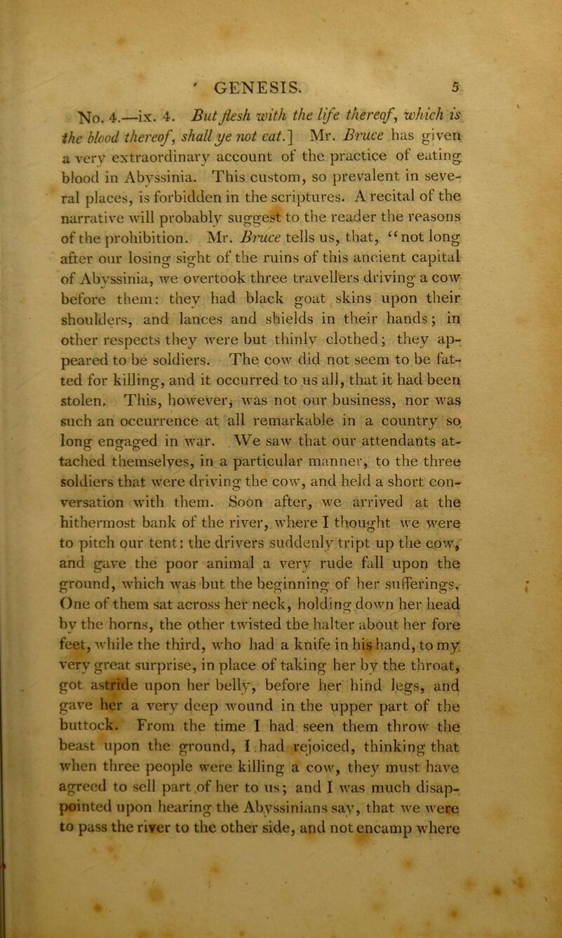 No. 4.—ix. 4. But flesh with the life thereof, which is the blood thereof, shall ye not cat.] Mr. Bruce has given a very extraordinary account of the practice of eating blood in Abyssinia. This custom, so prevalent in seve- ral places, is forbidden in the scriptures. A recital of the narrative will probably suggest to the reader the reasons of the prohibition. Mr. Bruce tells us, that, “not long after our losing sight of the ruins of this ancient capital of Abvssinia, we overtook three travellers driving a cow before them: they had black goat skins upon their shoulders, and lances and shields in their hands; in other respects they were but thinly clothed; they ap- peared to be soldiers. The cow did not seem to be fat- ted for killing, and it occurred to us all, that it had been stolen. This, however, was not our business, nor was such an occurrence at all remarkable in a country so long engaged in war. We saw that our attendants at- tached themselves, in a particular manner, to the three soldiers that were driving the cow, and held a short con- versation with them. Soon after, we arrived at the hithermost bank of the river, where I thought we were to pitch our tent: the drivers suddenly tript up the cow, and gave the poor animal a very rude fall upon the ground, which was but the beginning of her sufferings. One of them sat across her neck, holding down her head bv the horns, the other twisted the halter about her fore feet, while the third, who had a knife in his hand, to my very great surprise, in place of taking her by the throat, got astride upon her belly, before her hind legs, and gave her a very deep wound in the upper part of the buttock. From the time I had seen them throw the beast upon the ground, I had rejoiced, thinking that when three people were killing a cow, they must have agreed to sell part of her to us; and I was much disap- pointed upon hearing the Abyssinians sav, that we were to pass the river to the other side, and not encamp where