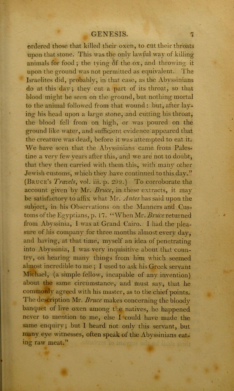 ordered those that killed their oxen, to cut their throats upon that stone. This was the only lawful way of killing animals for food ; the tying of the ox, and throwing it upon the ground was not permitted as equivalent. The Israelites did, probably, in that case, as the Abyssinians do at this day; they cut a part of its throat, so that blood might be seen on the ground, but nothing mortal to the animal followed from that wound : but, after lay- ing his head upon a large stone, and cutting his throat, the blood fell from on high, or was poured on the ground like water, and sufficient evidence appeared that the creature was dead, before it was attempted to eat it. We have seen that the Abyssinians came from Pales- tine a very few years after this, and we are not to doubt, that they then carried with them this, with many other Jewish customs, which they have continued to this day.” (Bruce’s Travels, vol. iii. p. 299.) To corroborate the account given by Mr. Bruce, in these extracts, it may be satisfactory to affix what Mr. Antes has said upon the subject, in his Observations on the Manners and Cus- toms of the Egyptians, p. 17. “When Mr. Bruce returned from Abyssinia, I was at Grand Cairo. I had the plea- sure of his company for three months almost every day, and having, at that time, myself an idea of penetrating into Abyssinia, I was very inquisitive about that coun- try, on hearing many things from him which seemed almost incredible to me ; I used to ask his Greek servant Michael, (a simple fellow, incapable of any invention) about the same circumstance, and must sav, that he commonily agreed with his master, as to the chief points. The description Mr. Bruce makes concerning the bloody banquet ol live oxen among the natives, he happened never to mention to me, else I could have made the same enquiry; but I heard not only this servant, but many eye witnesses, often speak of the Abyssinians eat- ing raw meat.”