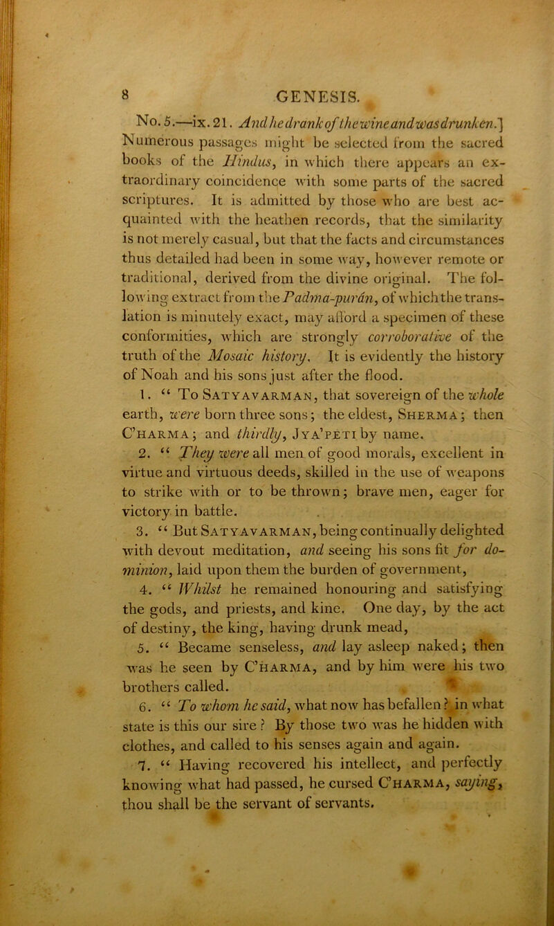 No. 5.—ix. 21. Andhedrankof the wine and was drunken.~) Numerous passages might be selected from the sacred books of the Hindus, in which there appears an ex- traordinary coincidence Avith some parts of the sacred scriptures. It is admitted by those who are best ac- quainted Avith the heathen records, that the similarity is not merely casual, but that the facts and circumstances thus detailed had been in some way, however remote or traditional, derived from the divine original. The fol- lowing extract from thePadma-purdn, of Avhich the trans- lation is minutely exact, may afford a specimen of these conformities, Avhich are strongly corroborative of the truth of the Mosaic history. It is evidently the history of Noah and his sons just after the flood. 1. 44 To Satyavarman, that sovereign of the whole earth, were born three sons; the eldest, Sherma; then C’harma; and thirdly, Jya’peti by name. 2. 44 They were all men of good morals, excellent in virtue and virtuous deeds, skilled in the use of Aveapons to strike with or to be thrown; braAre men, eager for victory in battle. 3. 44 But Satyavarman, being continually delighted with devout meditation, and seeing his sons fit for do- minion, laid upon them the burden of government, 4. 44 Whilst he remained honouring and satisfying the gods, and priests, and kine. One day, by the act of destiny, the king, having drunk mead, 5. 44 Became senseless, and lay asleep naked; then Avas he seen by C’harma, and by him Avere his two brothers called. 6. 44 To whom he said, Avhat notv has befallen ? in Avhat state is this our sire ? By those two Avas he hidden with clothes, and called to his senses again and again. 1. 44 Having recovered his intellect, and perfectly knoAving Avhat had passed, he cursed C’harma, saying, thou shall be the servant of servants. f *