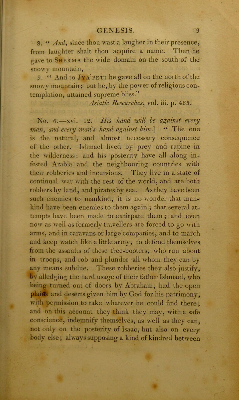 8. “ And, since thou wast a laugher in their presence, from laughter shalt thou acquire a name. Then he gave to Sherma the wide domain on the south of the snowy mountain, 9. “ And to Jya’peti he gave all on the north of the snowy mountain; but he, by the power of religious con- templation, attained supreme bliss.” Asiatic Researches, vol. iii. p. 465. No. 6.—xvi. 12. Ilis hand will be against every man, and eveiy man's hand against him.] “ The one is the natural, and almost necessary consequence of the other. Ishmael lived by prey and rapine in the wilderness: and his posterity have all along in- fested Arabia and the neighbouring countries with their robberies and incursions. They live in a state of continual war with the rest of the world, and are both robbers by land, and pirates by sea. As they have been such enemies to mankind, it is no wonder that man- kind have been enemies to them again ; that several at- tempts have been made to extirpate them ; and even now as well as formerly travellers are forced to go with arms, and in caravans or large companies, and to march and keep watch like a little army, to defend themselves from the assaults of these free-booters, who run about in troops, and rob and plunder all whom they can by any means subdue. These robberies they also justify, bv alledging the hard usage of their father Ishmael, who being turned out of doors by Abraham, had the open plaiifc and deserts given him by God for his patrimony, with permission to take whatever he could lind there; and on this account they think they may, with a safe conscience, indemnify themselves, as well as they can, not only on the posterity of Isaac, but also on every body else; always supposing a kind of kindred between (