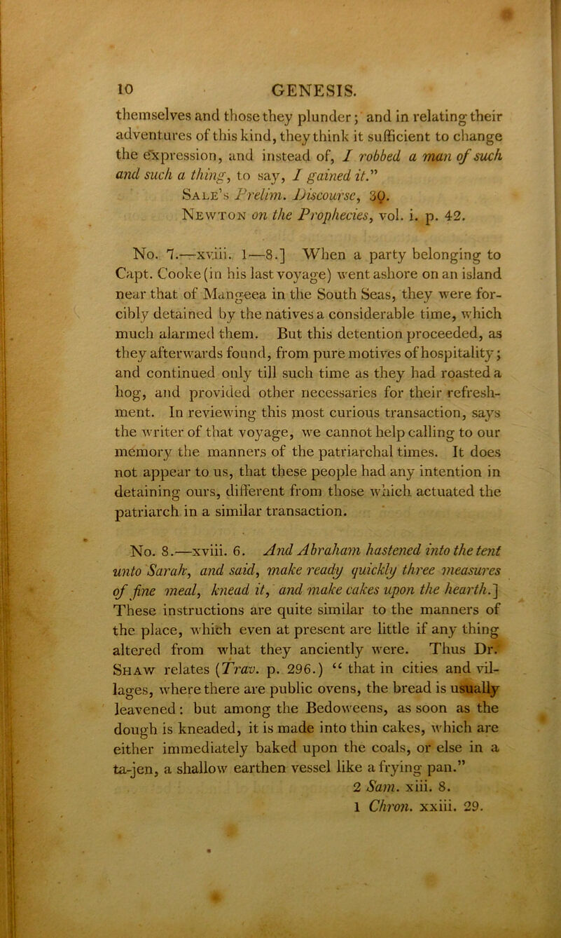 themselves and those they plunder; and in relating their adventures of this kind, they think it sufficient to change the expression, and instead of, I robbed a man of such and such a thing, to say, I gained it.” Sale’s Prelim. Discourse, 3£>. Newton on the Prophecies, vol. i. p. 42. No. 7.—xviii. 1—8.] When a party belonging to Capt. Cooke (in his last voyage) went ashore on an island near that of Mangeea in the South Seas, they were for- cibly detained by the natives a considerable time, which much alarmed them. But this detention proceeded, as they afterwards found, from pure motives of hospitality; and continued only till such time as they had roasted a hog, and provided other necessaries for their refresh- ment. In reviewing this most curious transaction, says the writer of that voyage, we cannot help calling to our memory the manners of the patriarchal times. It does not appear to us, that these people had any intention in detaining ours, different from those which actuated the patriarch in a similar transaction. No. 8.—xviii. 6. And Abraham hastened into the tent unto Sarah, and said, make ready quickly three measures of fine meal, knead it, and make cakes upon the hearth.'] These instructions are quite similar to the manners of the place, which even at present are little if any thing altered from what they anciently were. Thus Dr. Shaw relates (Trav. p. 296.) “ that in cities and vil- lages, Avhere there are public ovens, the bread is usually leavened: but among the Bedoweens, as soon as the dough is kneaded, it is made into thin cakes, which are either immediately baked upon the coals, or else in a ta-jen, a shallow earthen vessel like a frying pan.” 2 Sam. xiii. 8. I Chron. xxiii. 29.