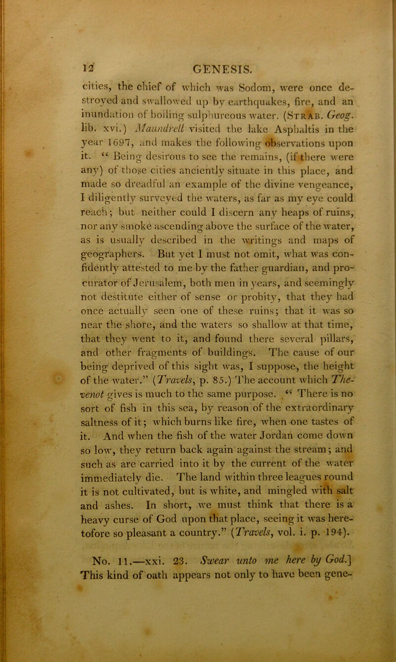 cities, the chief of which was Sodom, were once de- stroyed and swallowed up by earthquakes, fire, and an inundation of boiling sulphureous water. (Strab. Geog. lib. xvi.) Maundrell visited the lake Asphaltis in the year 1697, and makes the following observations upon it. “ Being desirous to see the remains, (if there were any) of those cities anciently situate in this place, and made so dreadful an example of the divine vengeance, I diligently surveyed the waters, as far as my eye could reach; but neither could I discern any heaps of ruins, nor any smoke ascending above the surface of the water, as is usually described in the writings and maps of geographers. But yet I must not omit, what was con- fidently attested to me by the father guardian, and pro- curator of Jerusalem, both men in years, and seemingly not destitute either of sense or probity, that they had once actually seen one of these ruins; that it was so near the shore, and the waters so shallow at that time, that they went to it, and found there several pillars, and other fragments of buildings. The cause of our being deprived of this sight was, I suppose, the height of the water.” (Travels, p. 85.) The account which The- veyiot gives is much to the same purpose. <( There is no sort of fish in this sea, by reason of the extraordinary saltness of it; which burns like fire, when one tastes of it. And when the fish of the water Jordan come down so low, they return back again against the stream; and such as are carried into it by the current of the water immediately die. The land within three leagues round it is not cultivated, but is white, and mingled with salt and ashes. In short, we must think that there is a heavy curse of God upon that place, seeing it -was here- tofore so pleasant a country.” (Travels, vol. i. p. 194). No. 11.—xxi. 23. Swear unto me here by God.] This kind of oath appears not only to have been gene- %