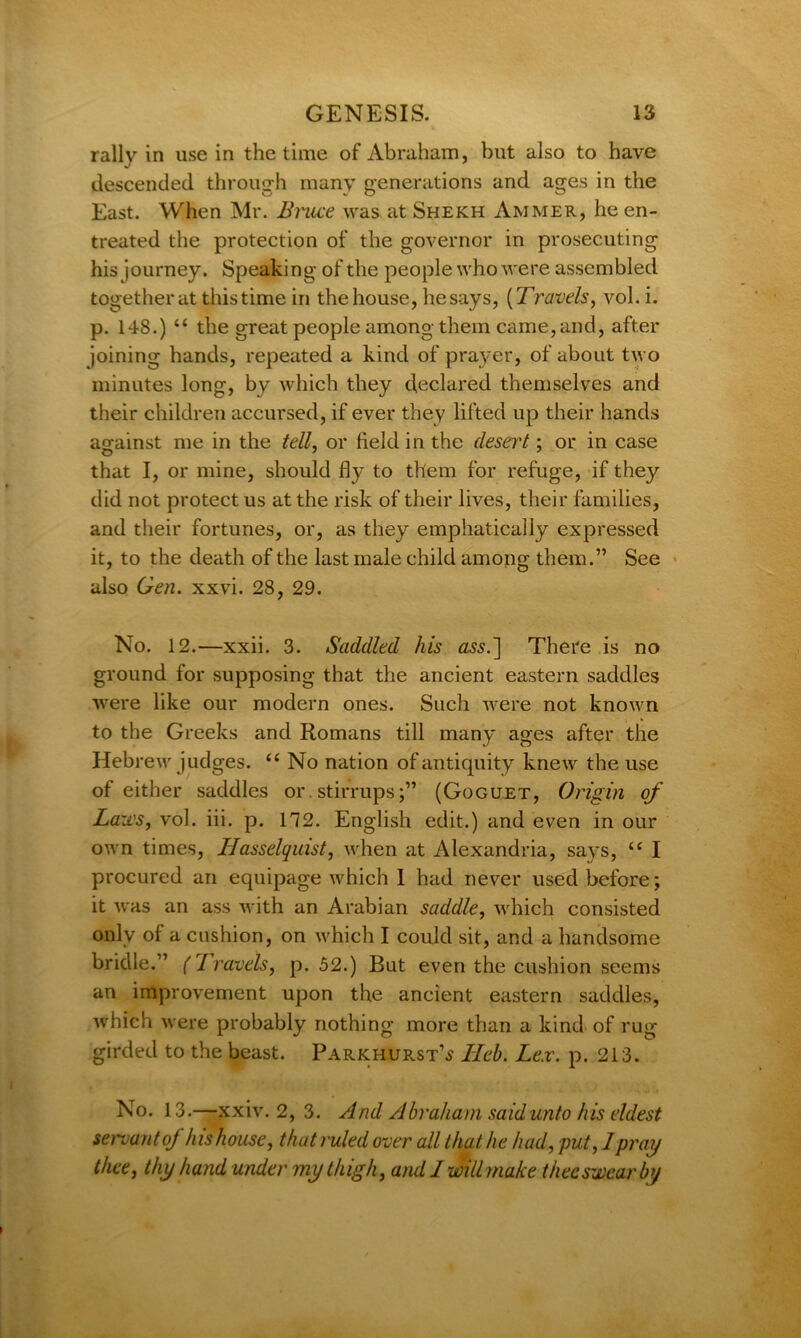 rally in use in the time of Abraham, but also to have descended through many generations and ages in the East. When Mr. Bruce was at Shekh Ammer, he en- treated the protection of the governor in prosecuting his journey. Speaking of the people who were assembled together at this time in the house, he says, (Travels, vol. i. p. 148.) u the great people among them came, and, after joining hands, repeated a kind of prayer, of about two minutes long, by which they declared themselves and their children accursed, if ever they lifted up their hands against me in the tell, or field in the desert; or in case that I, or mine, should fly to them for refuge, if the}'’ did not protect us at the risk of their lives, their families, and their fortunes, or, as they emphatically expressed it, to the death of the last male child among them.” See also Gen. xxvi. 28, 29. No. 12.—xxii. 3. Saddled his There is no ground for supposing that the ancient eastern saddles were like our modern ones. Such were not known to the Greeks and Romans till many ages after the Hebrew judges. “ No nation of antiquity knew the use of either saddles or stirrups;” (Goguet, Origin of Laws, vol. iii. p. 112. English edit.) and even in our own times, Hasselquist, when at Alexandria, says, tc I procured an equipage which 1 had never used before; it was an ass with an Arabian saddle, which consisted only of a cushion, on which I could sit, and a handsome bridle.” (Travels, p. 52.) But even the cushion seems an improvement upon the ancient eastern saddles, which were probably nothing more than a kind of rug girded to the beast. Parkhurst\j l~Ieb. Lex. p. 213. No. 13.—xxiv. 2, 3. And Abraham said unto his eldest servant of his house, that ruled over all that he had, put, 1 pray thee, thy hand under my thigh, and I will make thee swear by