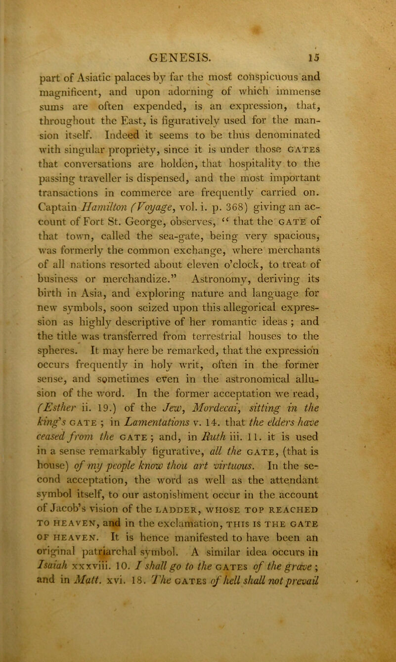 part of Asiatic palaces by far the most conspicuous and magnificent, and upon adorning of which immense sums are often expended, is an expression, that, throughout the East, is figuratively used for the man- sion itself. Indeed it seems to be thus denominated with singular propriety, since it is under those gates that conversations are holden, that hospitality to the passing traveller is dispensed, and the most important transactions in commerce are frequently carried on. Captain Hamilton (Voyage, vol. i. p. 368) giving an ac- count of Fort St. George, observes, “ that the gate of that town, called the sea-gate, being very spacious, was formerly the common exchange, where merchants of all nations resorted about eleven o’clock, to treat of business or merchandize.” Astronomy, deriving its birth in Asia, and exploring nature and language for new symbols, soon seized upon this allegorical expres- sion as highly descriptive of her romantic ideas ; and the title was transferred from terrestrial houses to the spheres. It may here be remarked, that the expression occurs frequently in holy writ, often in the former sense, and sometimes even in the astronomical allu- sion of the word. In the former acceptation we read, (Esther ii. 19.) of the Jew, Mordecai, sitting in the king's gate ; in Lamentations v. 14. that the elders have ceased from the gate ; and, in Ruth iii. 11. it is used in a sense remarkably figurative, all the gate, (that is house) of my people know thou art virtuous. In the se- cond acceptation, the word as well as the attendant symbol itself, to our astonishment occur in the account of Jacob’s vision of the ladder, whose top reached to heaven, and in the exclamation, this is the gate of heaven. It is hence manifested to have been an original patriarchal symbol. A similar idea occurs in Isaiah xxxviii. 10. I shall go to the gates of the grave ; and in Matt. xvi. 18. The gates of hell shall riot prevail
