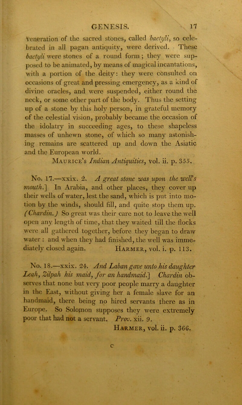 Veneration of the sacred stones, called baetyli, so cele- brated in all pagan antiquity, were derived. These baetj/li were stones of a round form; they were sup- posed to be animated, by means of magical incantations, with a portion of the deity: they were consulted on occasions of great and pressing emergency, as a kind of divine oracles, and were suspended, either round the neck, or some other part of the body. Thus the setting up of a stone by this holy person, in grateful memory of the celestial vision, probably became tlie occasion of the idolatry in succeeding ages, to these shapeless masses of unhewn stone, of which so many astonish- ing remains are scattered up and down the Asiatic and the European world. Maurice’s Indian Antiquities, vol. ii. p. 355. No. 17.—xxix. 2. A great stone was upon the well's 7iiouth.~\ In Arabia, and other places, they cover up their wells of water, lest the sand, which is put into mo- tion by the winds, should fill, and quite stop them up. (Chardin.) So great was their care not to leave the well open any length of time, that they waited till the flocks were all gathered together, before they began to draw water : and when they had finished, the well was imme- diately closed again. Harmer, vol. i. p. 113. No. 18.—xxix. 24. And Laban gave unto his daughter Leah, Zilpah his maid, for an handmaid.] Chardin ob- serves that none but very poor people marry a daughter in the East, without giving her a female slave for an handmaid, there being no hired servants there as in Europe. So Solomon supposes they were extremely poor that had not a servant. Prov. xii. 9. Harmer, vol. ii. p. 366. c