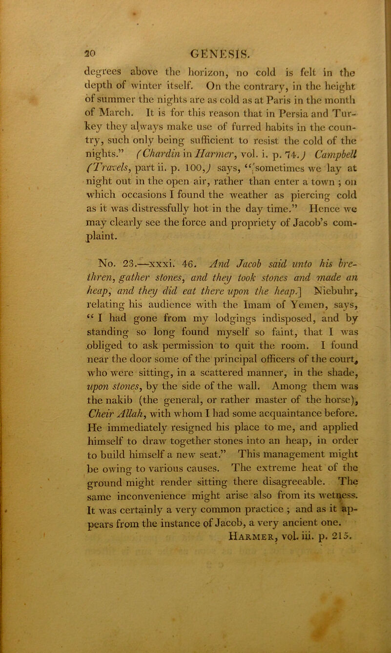 degrees above the horizon, no cold is felt in the depth of winter itself. On the contrary, in the height of summer the nights are as cold as at Paris in the month of March. It is for this reason that in Persia and Tur- key they always make use of furred habits in the coun- try, such only being sufficient to resist the cold of the nights.” (Chardin in Hornier, vol. i. p. 74-. ^ Campbell (Travels, part ii. p. 100,) says, “'sometimes we lay at night out in the open air, rather than enter a town ; on which occasions I found the weather as piercing cold as it was distressfully hot in the day time.” Hence we may clearly see the force and propriety of Jacob’s com- plaint. No. 23.—xxxi. 46. And Jacob said unto his bre- thren, gather stones, and they took stones and made an heap, and they did eat there upon the heap.~\ Niebuhr, relating his audience with the Imam of Yemen, says, “ I had gone from my lodgings indisposed, and by standing so long found myself so faint, that I was obliged to ask permission to quit the room. I found near the door some of the principal officers of the court, who were sitting, in a scattered manner, in the shade, upon stones, by the side of the wall. Among them was the nakib (the general, or rather master of the horse), Cheir Allah, with whom I had some acquaintance before. Pie immediately resigned his place to me, and applied himself to draw together stones into an heap, in order to build himself a new seat.” This management might be owing to various causes. The extreme heat of the ground might render sitting there disagreeable. The same inconvenience might arise also from its wetness. It was certainly a very common practice ; and as it ap- pears from the instance of Jacob, a very ancient one. Harmer, vol. hi. p. 215.