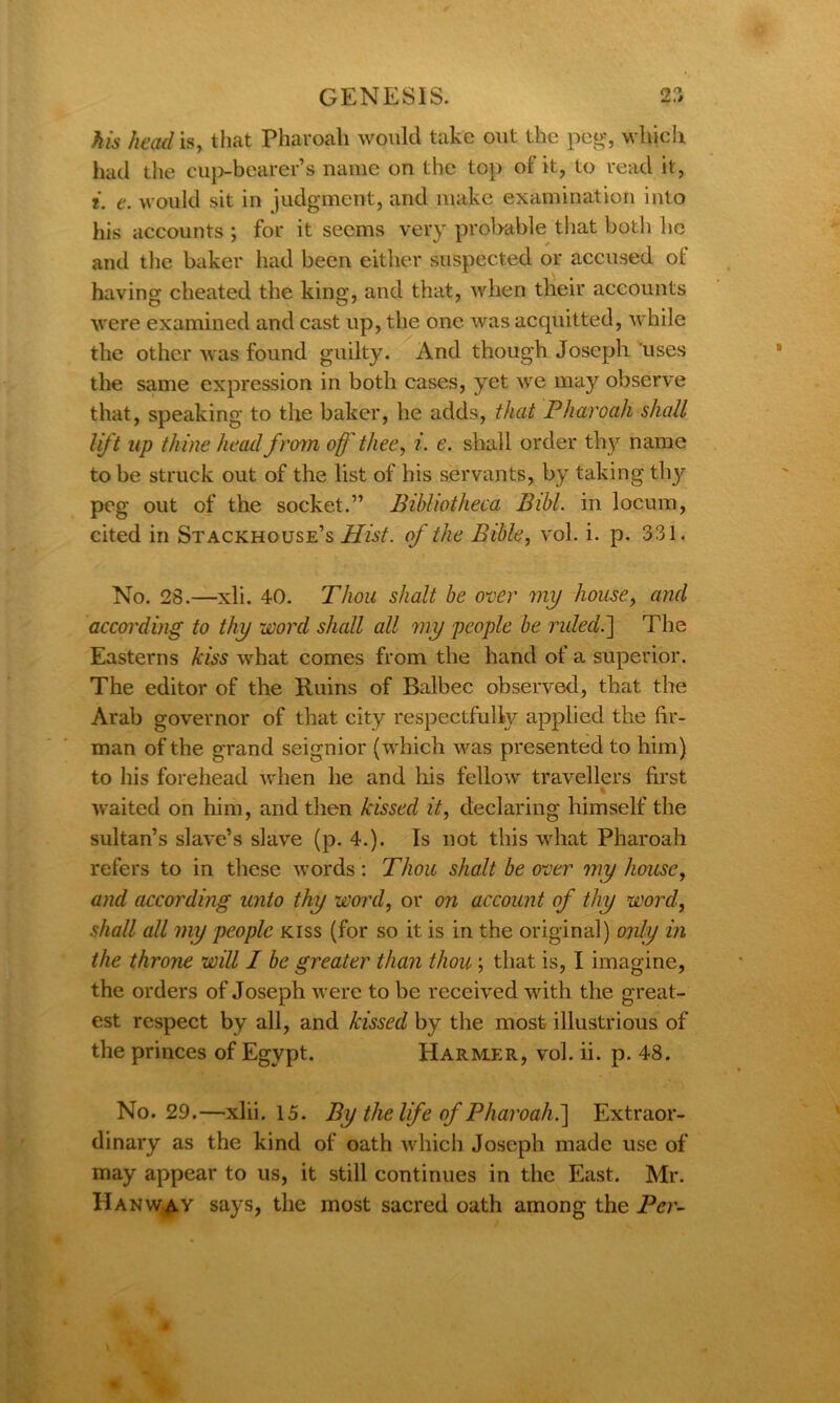 his head is, that Pharoah would take out the peg, which had the cup-bearer’s name on the top of it, to read it, i. e. would sit in judgment, and make examination into his accounts ; for it seems very probable that both he and the baker had been either suspected or accused ot having cheated the king, and that, when their accounts were examined and cast up, the one was acquitted, while the other was found guilty. And though Joseph uses the same expression in both cases, yet we may observe that, speaking to the baker, he adds, that Pharoah shall lift up thine head from of thee, i. e. shall order tliy name to be struck out of the list of his servants, by taking thy^ peg out of the socket.” Bibliotheca Bibl. in locum, cited in Stackhouse’s Hist, of the Bible, vol. i. p. 331. No. 28.—xli. 40. Thou shalt be over my home, and according to thy word shall all my people be ruled.\ The Easterns kiss what comes from the hand of a superior. The editor of the Ruins of Balbec observed, that the Arab governor of that city respectfully applied the fir- man of the grand seignior (which was presented to him) to his forehead when he and his fellow travellers first waited on him, and then kissed it, declaring himself the sultan’s slave’s slave (p. 4.). Is not this what Pharoah refers to in these words : Thou shalt be over my house, and according unto thy word, or on account of thy word, shall all my people kiss (for so it is in the original) only in the throne will I be greater than thou; that is, I imagine, the orders of Joseph were to be received with the great- est respect by all, and kissed by the most illustrious of the princes of Egypt. Harm.er, vol. ii. p. 48. No. 29.—xlii. 15. By the life of Pharoah. ] Extraor- dinary as the kind of oath which Joseph made use of may appear to us, it still continues in the East. Mr. HanWjAY says, the most sacred oath among the Per-