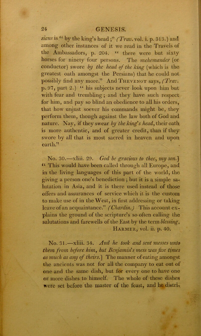 stans is “ by the king’s head(Trav. vol. i. p. 313.) and among other instances of it we read in the Travels of the Ambassadors, p. 204. u there were but sixty horses for ninety four persons. The mehemander (or conductor) swore by the head of the king (which is the greatest oath amongst the Persians) that he could not possibly find any more.” And Thevenot says, (Trav. p. 97, part 2.) “ his subjects never look upon him but with fear and trembling; and they have such respect for him, and pay so blind an obedience to all his orders, that how unjust soever his commands might be, they perform them, though against the law both of God and nature. Nay, if they swear by the king's head, their oath is more authentic, and of greater credit, than if they swore by all that is most sacred in heaven and upon earth ” No. 30.—xliii. 29. God be gracious to thee, my son.] il This would have been called through all Europe, and in the living languages of this part of the world, the giving a person one’s benediction ; but it is a simple sa- lutation in Asia, and it is there used instead of those offers and assurances of service which it is the custom to make use of in the West, in first addressing or taking leave of an acquaintance.” (Chardin.) This account ex- plains the ground of the scripture’s so often calling the salutations and farewells of the East by the term blessing. Harmer, vol. ii. p. 40. No. 31.—xliii. 34. And he took and sent messes unto them from before him, but Benjamin's mess was five times as much as any of their si] The manner of eating amongst the ancients was not for all the company to eat out of one and the same dish, but for every one to have one or more dishes to himself. The whole of these dishes were set before the master of the feast, and he distri-