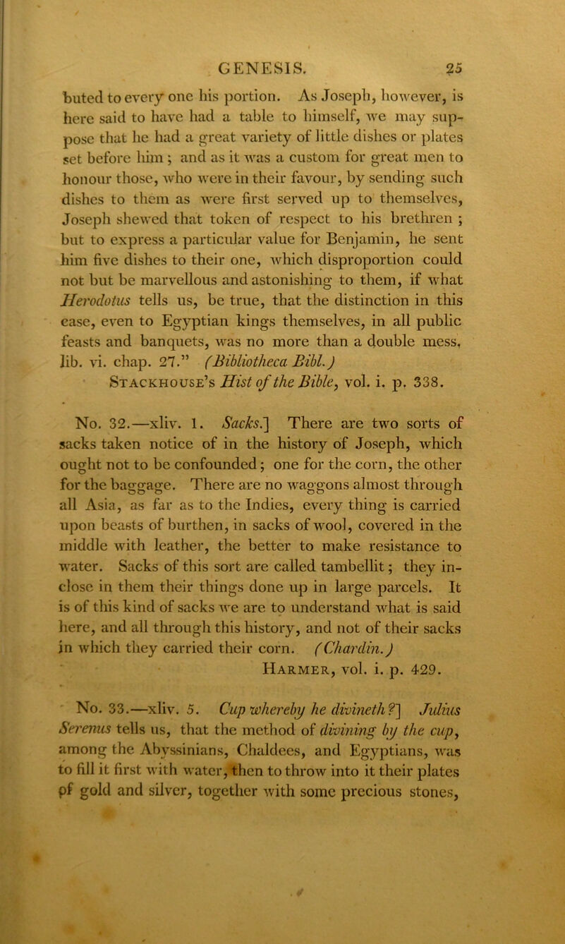 buted to every one his portion. As Joseph, however, is here said to have had a table to himself, we may sup- pose that he had a great variety of little dishes or plates set before him ; and as it was a custom for great men to honour those, who were in their favour, by sending such dishes to them as were first served up to themselves, Joseph shewed that token of respect to his brethren ; but to express a particular value for Benjamin, he sent him five dishes to their one, which disproportion could not but be marvellous and astonishing to them, if what Herodotus tells us, be true, that the distinction in this case, even to Egyptian kings themselves, in all public feasts and banquets, was no more than a double mess, lib. vi. chap. 27.” (Bibliotheca Bibl.) Stackhouse’s Hist of the Bible, vol. i. p. 338. No. 32.—xliv. 1. Atfc&s.] There are two sorts of sacks taken notice of in the history of Joseph, which ought not to be confounded; one for the corn, the other for the baggage. There are no waggons almost through all Asia, as far as to the Indies, every thing is carried upon beasts of burthen, in sacks of wool, covered in the middle with leather, the better to make resistance to water. Sacks of this sort are called tambellit; they in- close in them their things done up in large parcels. It is of this kind of sacks we are to understand what is said here, and all through this history, and not of their sacks in which they carried their corn. (Chardin.) Harmer, vol. i. p. 429. No. 33.—xliv. 5. Cup whereby he divineth ?] Julius Serenus tells us, that the method of divining by the cup, among the Abyssinians, Chaldees, and Egyptians, was to fill it first with water, then to throw into it their plates pf gold and silver, together with some precious stones,