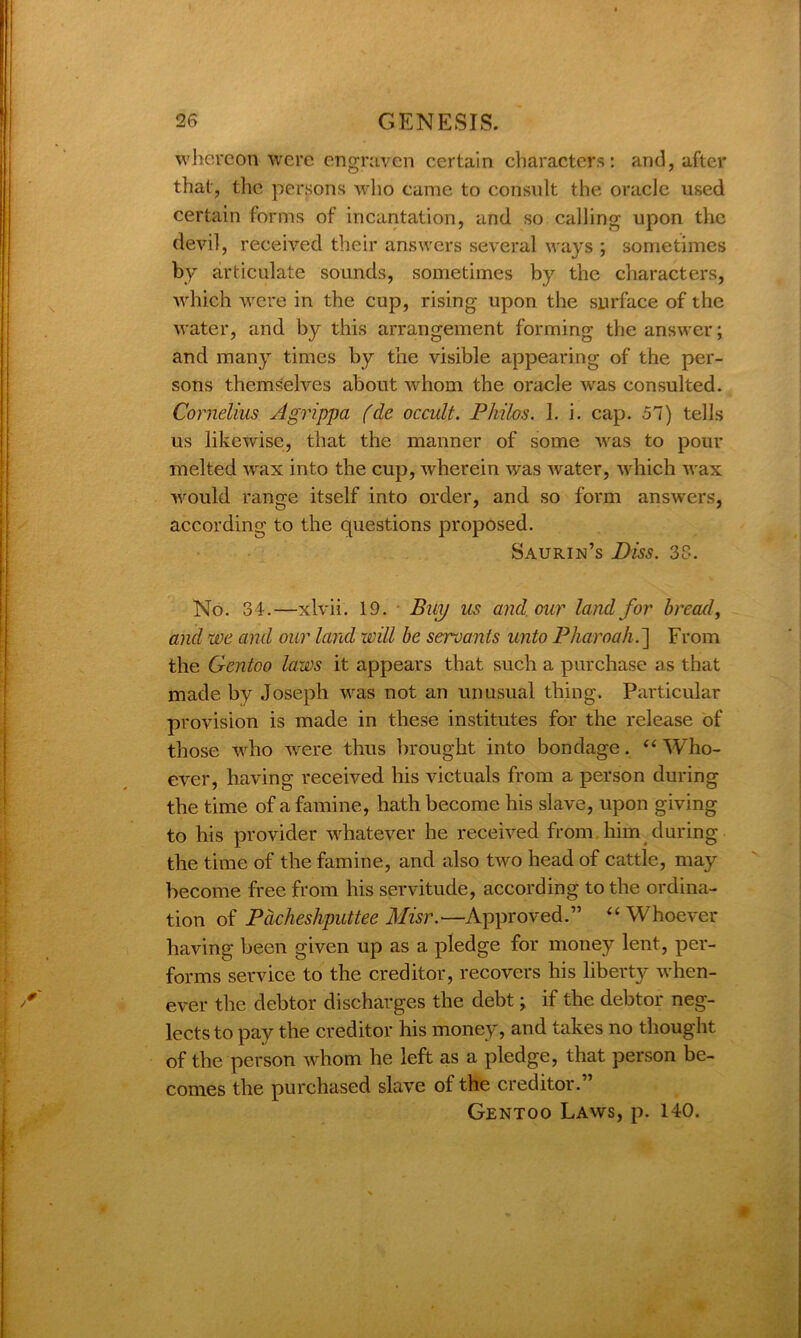 whereon were engraven certain characters: and, after that, the persons who came to consult the oracle used certain forms of incantation, and so calling upon the devil, received their answers several ways ; sometimes by articulate sounds, sometimes by the characters, which were in the cup, rising upon the surface of the water, and by this arrangement forming the answer; and many times by the visible appearing of the per- sons themselves about whom the oracle was consulted. Cornelius Agrippa (cle occult. Philos. 1. i. cap. 57) tells us likewise, that the manner of some was to pour melted wax into the cup, wherein was water, which wax would range itself into order, and so form answers, according to the questions proposed. Saurin’s Diss. 38. No. 34.—xlvii. 19. Bup us and our land for bread, and we and our land will be servants unto Pharoah.] From the Gentoo laws it appears that such a purchase as that made by Joseph was not an unusual thing. Particular provision is made in these institutes for the release of those who were thus brought into bondage. “ Who- ever, having received his victuals from a person during the time of a famine, hath become his slave, upon giving to his provider whatever he received from him during the time of the famine, and also two head of cattle, may become free from his servitude, according to the ordina- tion of Pcicheshputtee Misr.—Approved.” “Whoever having been given up as a pledge for money lent, per- forms service to the creditor, recovers his liberty when- ever the debtor discharges the debt; if the debtor neg- lects to pay the creditor his money, and takes no thought of the person whom he left as a pledge, that person be- comes the purchased slave of the creditor.” Gentoo Laws, p. 140.