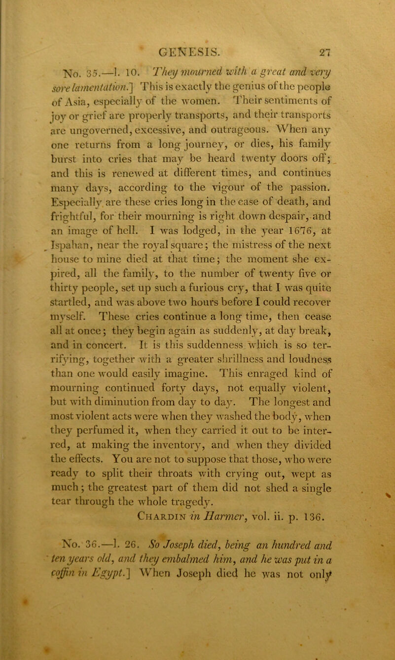 ]sj0 35,—]. 10. They mourned, with a great and veiy sore lament at ion.'] This is exactly the genius of the people of Asia, especially of the women. Their sentiments of joy or grief are properly transports, and their transports are ungoverned, excessive, and outrageous. When any one returns from a long journey, or dies, his family burst into cries that may be heard twenty doors off; and this is renewed at different times, and continues many days, according to the vigour of the passion. Especially are these cries long in the case of death, and frightful, for their mourning is right down despair, and an image of hell. I was lodged, in the year 1676, at Ispahan, near the royal square; the mistress of the next house to mine died at that time; the moment she ex- pired, all the family, to the number of twenty five or thirty people, set up such a furious cry, that I was quite startled, and was above two hours before I could recover myself. These cries continue a long time, then cease all at once; they begin again as suddenly, at day break, and in concert. It is this suddenness which is so ter- rifying, together with a greater shrillness and loudness than one would easily imagine. This enraged kind of mourning continued forty days, not equally violent, but with diminution from day to day. The longest and most violent acts were when they washed the body, when they perfumed it, when they carried it out to be inter- red, at making the inventory, and when they divided the effects. You are not to suppose that those, who were ready to split their throats with crying out, wept as much; the greatest part of them did not shed a single tear through the whole tragedy. Chardin inllarmer, vol. ii. p. 136. No. 36.—1. 26. So Joseph died, being an hundred and ten years old, and they embalmed him, and he was put in a coffin m Egypt.'] When Joseph died he was not only