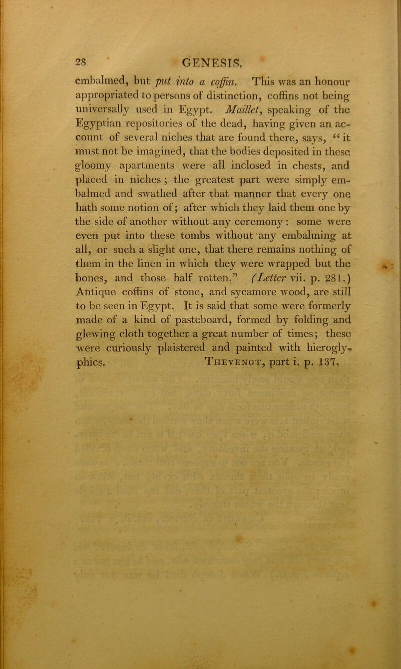 embalmed, but put into a coffin. This was an honour appropriated to persons of distinction, coffins not being universally used in Egypt, Mail let, speaking of the Egyptian repositories of the dead, having given an ac- count of several niches that are found there, says, “ it must not be imagined, that the bodies deposited in these gloomy apartments were all inclosed in chests, and placed in niches ; the greatest part were simply em- balmed and swathed after that manner that every one hath some notion of; after which they laid them one by the side of another without any ceremony: some were even put into these tombs without any embalming at all, or such a slight one, that there remains nothing of them in the linen in which they were wrapped but the bones, and those half rotten,” (Letter \ii. p. 281.) Antique coffins of stone, and sycamore wood, are still to be seen in Egypt. It is said that some were formerly made of a kind of pasteboard, formed by folding and glewing cloth together a great number of times; these were curiously plaistered and painted with hierogly- phics. Thevenot, parti, p. 137»