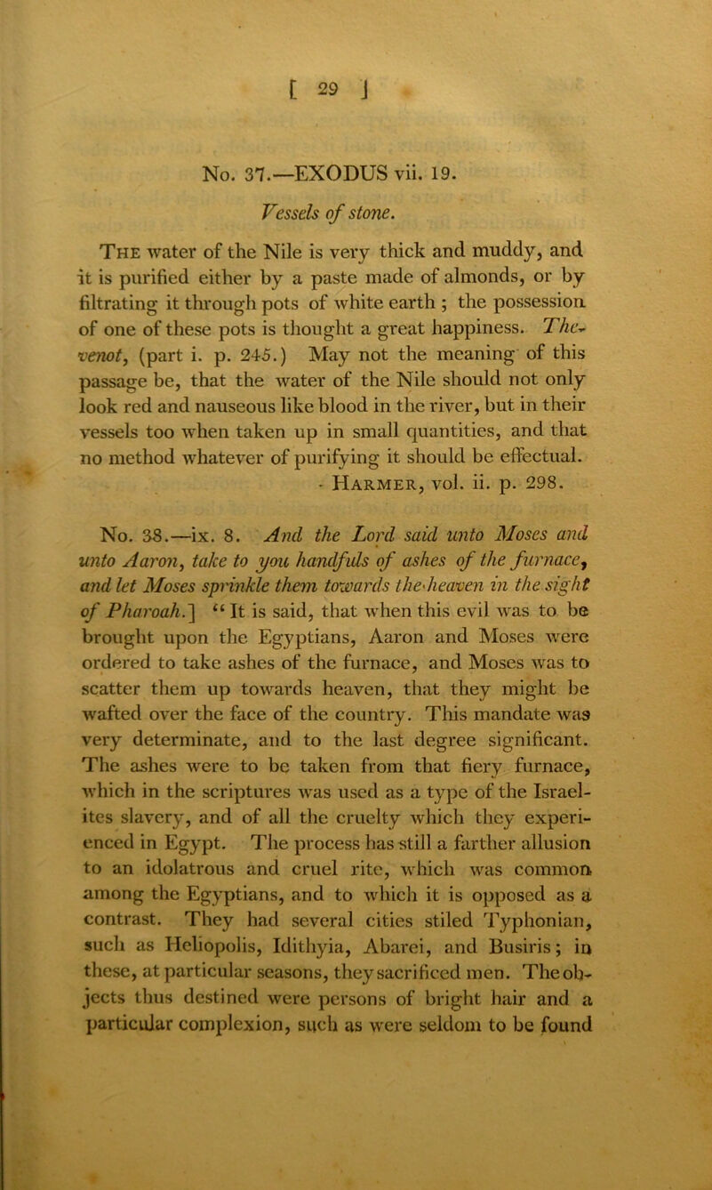 No. 37.—EXODUS vii. 19. Vessels of stone. The water of the Nile is very thick and muddy, and it is purified either by a paste made of almonds, or by filtrating it through pots of white earth ; the possession of one of these pots is thought a great happiness. The- venot, (part i. p. 245.) May not the meaning of this passage be, that the water of the Nile should not only look red and nauseous like blood in the river, but in their vessels too when taken up in small quantities, and that no method whatever of purifying it should be effectual. - Harmer, vol. ii. p. 298. No. 38.—ix. 8. And the Lord said unto Moses and unto Aaron, take to you handf uls of ashes of the furnace, and let Moses sprinkle them towards the'heaven in the sight of Pharoah.~\ u It is said, that when this evil was to be brought upon the Egyptians, Aaron and Moses were ordered to take ashes of the furnace, and Moses wras to scatter them up towards heaven, that they might be ■wafted over the face of the country. This mandate was very determinate, and to the last degree significant. The ashes were to be taken from that fiery furnace, which in the scriptures was used as a type of the Israel- ites slavery, and of all the cruelty which they experi- enced in Egypt. The process has still a farther allusion to an idolatrous and cruel rite, which was common among the Egyptians, and to which it is opposed as a contrast. They had several cities stiled Typhonian, such as Heliopolis, Idithyia, Abarei, and Busiris; in these, at particular seasons, they sacrificed men. The ob- jects thus destined were persons of bright hair and a particular complexion, such as were seldom to be found