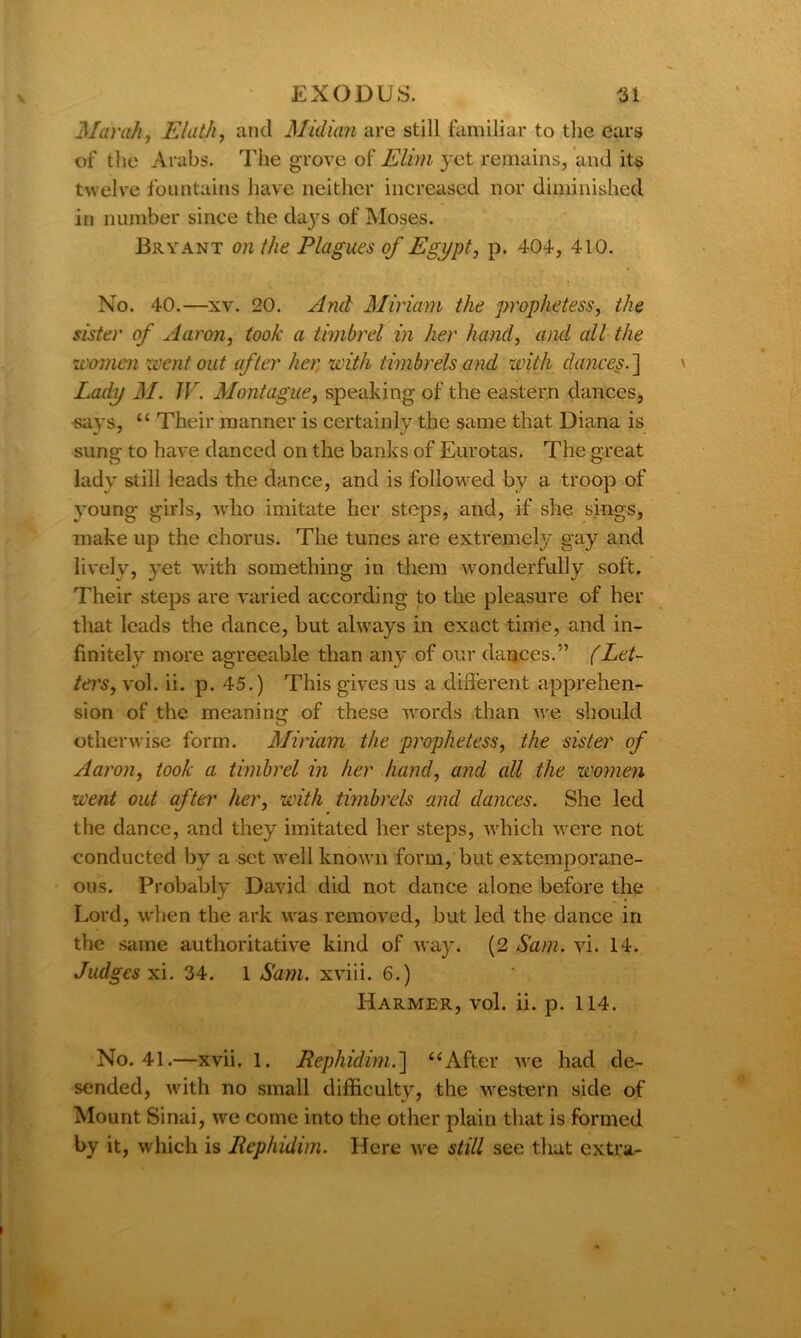 Mavail, Elath, and Midum are still familiar to the ears of the Arabs. The grove of Elim yet remains, and its twelve fountains have neither increased nor diminished in number since the days of Moses. Bryant on (he Plagues of Egypt, p. 404, 410. No. 40.—xv. 20. A ml Miriam the prophetess, the sister of Aaron, took a timbrel in her hand, and all the women went out after her with timbrels and with dances. ] Lady M. JV. Montague, speaking of the eastern dances, says, “ Their manner is certainly the same that Diana is sung to have danced on the banks of Eurotas. The great lady still leads the dance, and is followed by a troop of young girls, who imitate her steps, and, if she sings, make up the chorus. The tunes are extremely gay and lively, yet with something in them wonderfully soft. Their steps are varied according to the pleasure of her that leads the dance, but always in exact time, and in- finitely more agreeable than any of our dances.” (Let- ters , vol. ii. p. 45.) This gives us a different apprehen- sion of the meaning of these words than we should otherwise form. Miriam the prophetess, the sister of Aaron, took a timbrel in her hand, and all the women went out after her, with timbrels and dances. She led the dance, and they imitated her steps, which were not conducted by a set well known form, but extemporane- ous. Probably David did not dance alone before the Lord, when the ark was removed, but led the dance in the same authoritative kind of way. (2 Sam. vi. 14. Judges xi. 34. 1 Sam. xviii. 6.) Harmer, vol. ii. p. 114. No. 41.—xvii. 1. Repliidim.] “After we had de~ sended, with no small difficulty, the western side of Mount Sinai, we come into the other plain that is formed by it, which is Rephidim. Here we still see that extra-