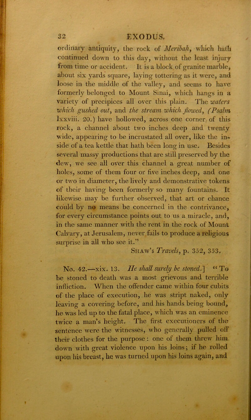 ordinary antiquity, the rock of Meribah, which hath continued down to this day, without the least injury from time or accident. It is a block of granite marble, about six yards square, laying tottering as it were, and loose in the middle of the valley, and seems to have formerly belonged to Mount Sinai, which hangs in a variety of precipices all over this plain. The waters which gushed out, and the stream which flowed, (Psalm lxxviii. 20.) have hollowed, across one corner of this rock, a channel about two inches deep and twenty wide, appearing to be incrustated all over, like the in- side of a tea kettle that hath been loner in use. Besides O several massy productions that are still preserved by the dew, we see all over this channel a great number of holes, some of them four or five inches deep, and one or two in diameter, the lively and demonstrative tokens of their having been formerly so many fountains. It likewise may be further observed, that art or chance could by no means be concerned in the contrivance, for every circumstance points out to us a miracle, and, in the same manner with the rent in the rock of Mount Calvary, at Jerusalem, never fails to produce a religious surprise in all who see it.” Shaw’s Travels, p. 352, 353. No. 42.—xix. 13. Pie shall surely be stoned.] u To be stoned to death was a most grievous and terrible infliction. When the offender came within four cubits of the place of execution, he was stript naked, only leaving a covering before, and his hands being bound, he w'as led up to the fatal place, which was an eminence twice a man’s height. The first executioners of the sentence were the witnesses, who generally pulled off their clothes for the purpose : one of them threw him. down with great violence upon his loins; if he rolled upon his breast, he was turned upon his loins again, and