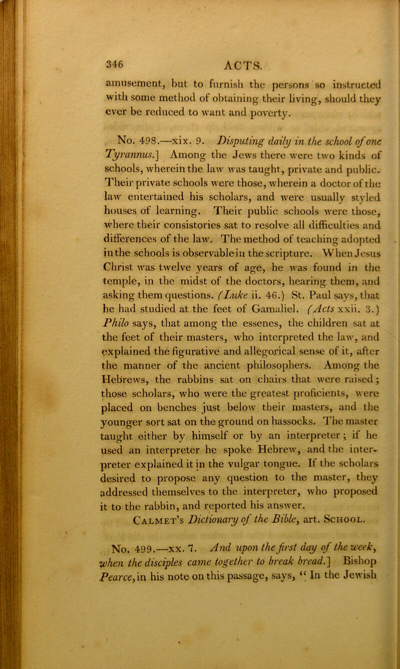 amusement, but to furnish the persons so instructed with some method of obtaining their living, should they ever be reduced to want and poverty. No. 498.—xix. 9. Disputing daily in the school of one Tyrannus.] Among the Jews there were two kinds of schools, wherein the law was taught, private and public. Their private schools were those, wherein a doctor of the law entertained his scholars, and were usually styled houses of learning. Their public schools Avere those, where their consistories sat to resolve all difficulties and differences of the laAv. The method of teaching adopted in the schools is observablein the scripture. When Jesus Christ Avas tAvelve years of age, he Avas found in the temple, in the midst of the doctors, hearing them, and asking them questions. (Luke ii. 46.) St. Paul says, that he had studied at the feet of Gamaliel. (Acts xxii. 3.) Philo says, that among the essenes, the children sat at the feet of their masters, who interpreted the laAv, and explained the figurative and allegorical sense of it, after the manner of the ancient philosophers. Among the HebreAvs, the rabbins sat on chairs that were raised; those scholars, who Avere the greatest proficients, Avere placed on benches just below their masters, and the younger sort sat on the ground on hassocks. The master taught either by himself or by an interpreter ; if he used an interpreter he spoke HebreAv, and the inter- preter explained it in the vulgar tongue. If the scholars desired to propose any question to the master, they addressed themselves to the interpreter, Avho proposed it to the rabbin, and reported his ansAver. Calmet’s Dictionary of the Bible, art. School. No. 499.—xx. 7. And upon the first day of the week, when the disciples came together to break bread. ] Bishop Pearce, in his note on this passage, says, “ In the Jewish