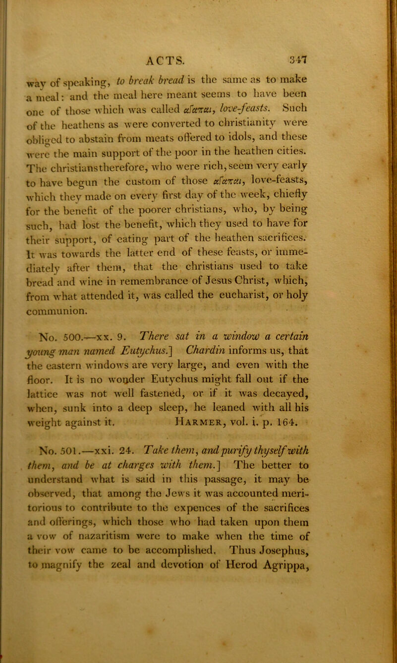 wav of speaking, to break bread is the same as to make a meal: and the meal here meant seems to have been one of those which was called ufunui, love-feasts. Such of the heathens as were converted to Christianity were obliged to abstain from meats offered to idols, and these were the main support of the poor in the heathen cities. The Christians therefore, who were rich, seem very early to have begun the custom of those uFukcIi, love-feasts, which they made on every first day of the week, chiefly for the benefit of the poorer Christians, who, by being such, had lost the benefit, which they used to have for their support, of eating part of the heathen sacrifices. It was towards the latter end of these feasts, or imme- diately after them, that the Christians used to take bread and wine in remembrance of Jesus Christ, which, from what attended it, was called the eucharist, or holy communion. No. 500.—xx. 9. There sat in a window a certain young man named Eutychusi\ Chardin informs us, that the eastern windows are very large, and even with the floor. It is no woijder Eutychus might fall out if the lattice was not well fastened, or if it was decayed, when, sunk into a deep sleep, he leaned with all his weight against it. IIarmer, vol. i. p. 164. No. 501.—xxi. 24. Take them, and'purify thyself with them, and be at charges with them.] The better to understand what is said in this passage, it may be observed, that among the Jews it was accounted meri- torious to contribute to the expences of the sacrifices and offerings, which those who had taken upon them a vow of nazaritism were to make when the time of their vow came to be accomplished. Thus Josephus, to magnify the zeal and devotion of Herod Agrippa,