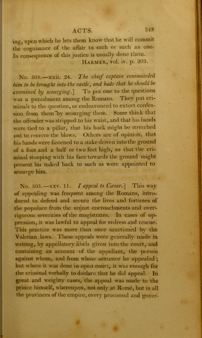 ino-, upon which he lets them know that he will commit the cognisance of the affair to such or such an one. In consequence of this justice is usually done them. Harmer, vol. iv. p. 203. No. 504.—xxii. 24. The chief captain commanded him to be brought into the castle, and bade that he should be examined by scourging.] To put one to the questions was a punishment among the Romans. They put cri- minals to the question, or endeavoured to extort confes- sion from them by scourging them. Some think that the offender was stripped to his waist, and that his hands were tied to a pillar, that his back might be stretched out to receive the blows. Others are of opinion, that his hands were fastened to a stake driven into the ground of a foot and a half or two feet high, so that the cri- minal stooping with his face towards the ground might present his naked back to such as were appointed to scourge him. No. 505.—xxv. 11. I appeal to C<esar.~\ This way of appealing was frequent among the Romans, intro- duced to defend and secure the lives and fortunes of the populace from the unjust encroachments and over- vigorous severities of the magistrates. In cases of op- pression, it was lawful to appeal for redress and rescue. This practice was more than once sanctioned by the Valerian laws. These appeals were generally made in writing, by appellatory libels given into the court, and containing an account of the appellant, the person against whom, and from whose sentence he appealed ; but where it was done in open court, it was enough for the criminal verbally to declare that he did appeal. In great and weighty cases, the appeal was made to the prince himself, whereupon, not only at Rome, but in all the provinces of the empire, every proconsul and gover-