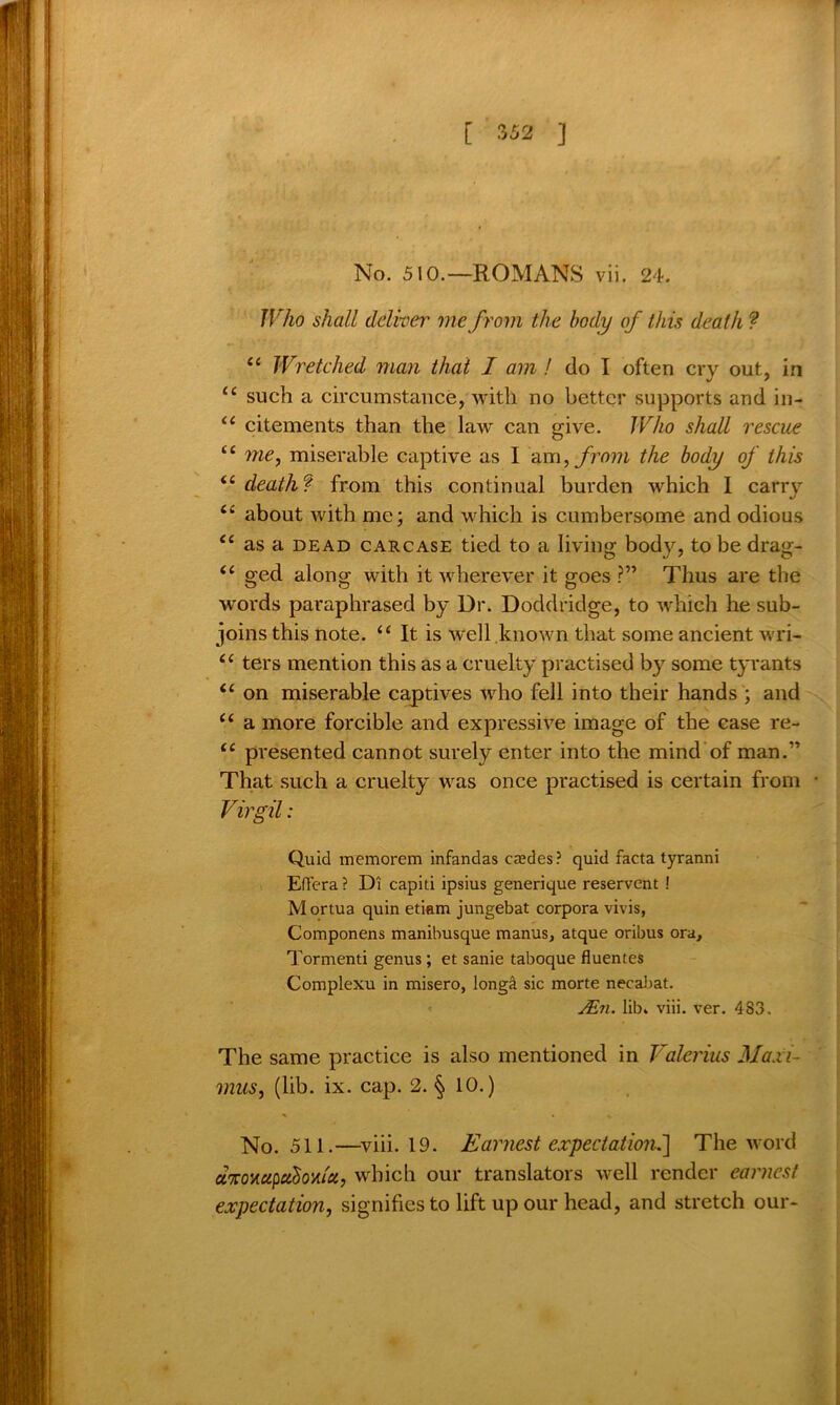 No. 510.—ROMANS vii. 24. Who shall deliver me from the body of this death ? “ Wretched man that I am ! do I often cry out, in ££ such a circumstance, with no better supports and in- u citements than the law can give. Who shall rescue <£ me, miserable captive as I am, from the body of this <£ death? from this continual burden which I carry <£ about with me; and which is cumbersome and odious <£ as a dead carcase tied to a living body, to be drag- <£ ged along with it wrherever it goes ?” Thus are the words paraphrased by Dr. Doddridge, to which he sub- joins this note. ££ It is well known that some ancient wri- £< ters mention this as a cruelty practised by some tyrants <£ on miserable captives who fell into their hands ; and ££ a more forcible and expressive image of the case re- <£ presented cannot surely enter into the mind of man.” That such a cruelty was once practised is certain from Virgil: Quid memorem infandas cables? quid facta tyranni EfFera ? Di capiti ipsius generique reservent ! Mortua quin etiam jungebat corpora vivis, Componens manibusque manus, atque oribus ora, Tormenti genus; et sanie taboque fluentes Complexu in misero, longa sic morte necabat. jEn. lib. viii. ver. 483. The same practice is also mentioned in Valerius Maxi- mus, (lib. ix. cap. 2. § 10.) No. 511.—viii. 19. Earnest expectation.'] The word d%OY.cipctSoviict, which our translators well render earnest expectation, signifies to lift up our head, and stretch our-