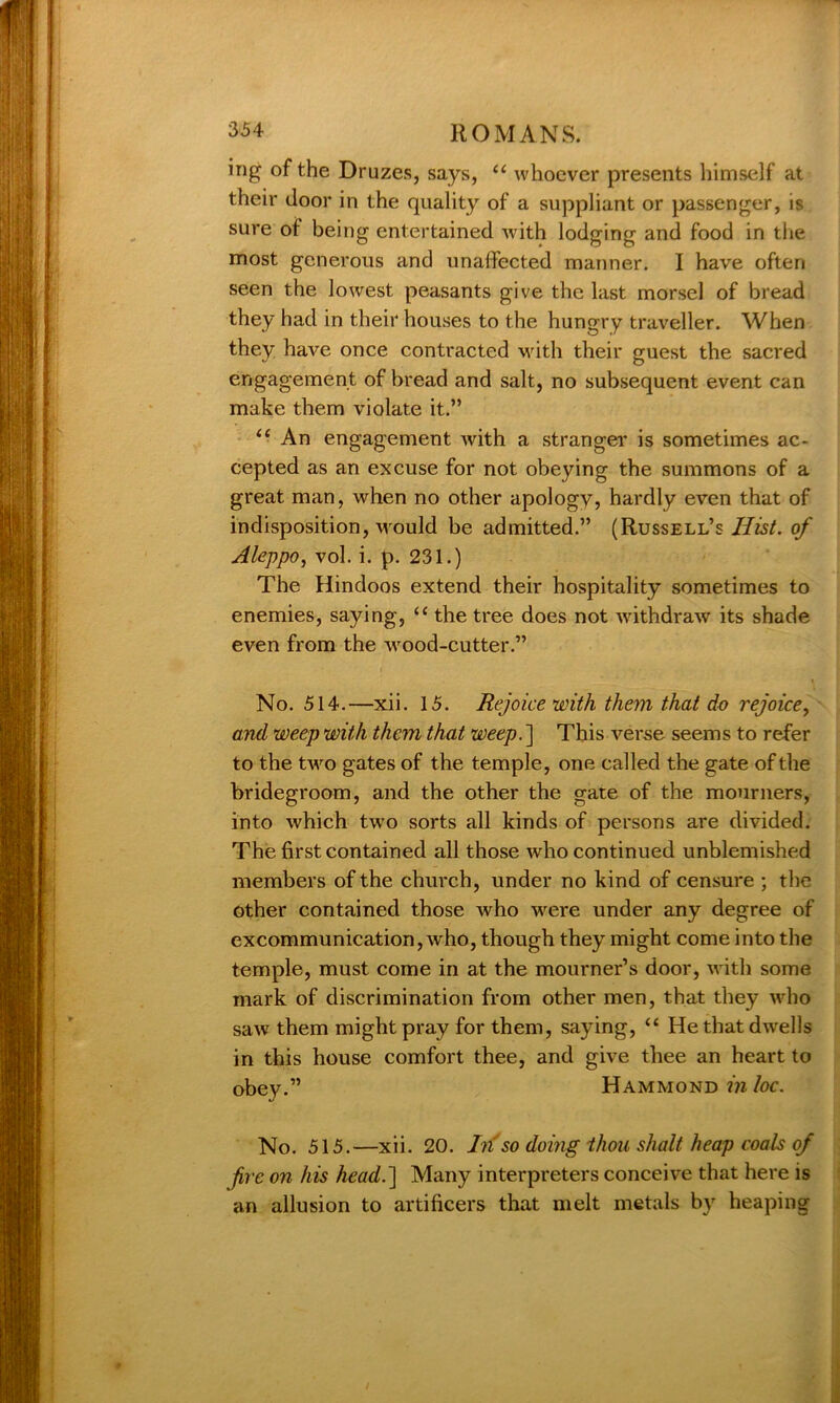 ing of the Druzes, says, “ whoever presents himself at their door in the quality of a suppliant or passenger, is sure of being entertained with lodging and food in the most generous and unaffected manner. I have often seen the lowest peasants give the last morsel of bread they had in their houses to the hungry traveller. When they have once contracted with their guest the sacred engagement of bread and salt, no subsequent event can make them violate it.” “ An engagement with a stranger is sometimes ac- cepted as an excuse for not obeying the summons of a great man, when no other apology, hardly even that of indisposition, would be admitted.” (Russell’s Hist, of Aleppo, vol. i. p. 231.) The Hindoos extend their hospitality sometimes to enemies, saying, u the tree does not withdraw its shade even from the wood-cutter.” No. 514.—xii. 15. Rejoice with them that do rejoice, and weep with them that weep. ] This verse seems to refer to the two gates of the temple, one called the gate of the bridegroom, and the other the gate of the mourners, into which two sorts all kinds of persons are divided. The first contained all those who continued unblemished members of the church, under no kind of censure ; the other contained those who were under any degree of excommunication, who, though they might come into the temple, must come in at the mourner’s door, with some mark of discrimination from other men, that they who saw them might pray for them, saying, “ He that dwells in this house comfort thee, and give thee an heart to obey.” Hammond m loc. No. 515.—xii. 20. In so doing thou shall'heap coals of fire on his head.] Many interpreters conceive that here is an allusion to artificers that melt metals by heaping