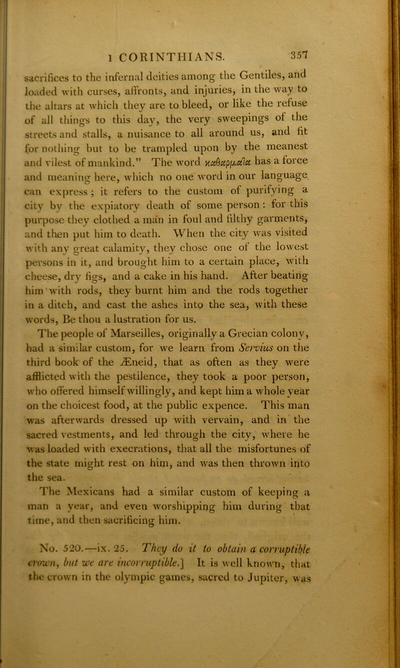 sacrifices to the infernal deities among the Gentiles, and loaded with curses, affronts, and injuries, in the way to the altars at which they are to bleed, or like the refuse of all things to this day, the very sweepings of the streets and stalls, a nuisance to all around us, and fit for nothing but to be trampled upon by the meanest and vilest of mankind.” The word xciQupiJbCilu. has a force and meaning here, which no one word in our language can express ; it refers to the custom of purifying a city by the expiatory death of some person : for this purpose they clothed a man in foul and filthy garments, and then put him to death. When the city was visited with any great calamity, they chose one of the lowest persons in it, and brought him to a certain place, with cheese, dry figs, and a cake in his hand. After beating him with rods, they burnt him and the rods together in a ditch, and cast the ashes into the sea, with these words, Be thou a lustration for us. The people of Marseilles, originally a Grecian colony, had a similar custom, for we learn from Servius on the third book of the iEneid, that as often as they were afflicted with the pestilence, they took a poor person, who offered himself willingly, and kept him a whole year on the choicest food, at the public expence. This man was afterwards dressed up with vervain, and in the sacred vestments, and led through the city, where he was loaded with execrations, that all the misfortunes of the state might rest on him, and was then thrown into the sea. The Mexicans had a similar custom of keeping a man a year, and even worshipping him during that time, and then sacrificing him. No. 520.—ix. 25. They do it to obtain a corruptible crown, but we are incorruptible.] It is well known, that the crown in the olympic games, sacred to Jupiter, was