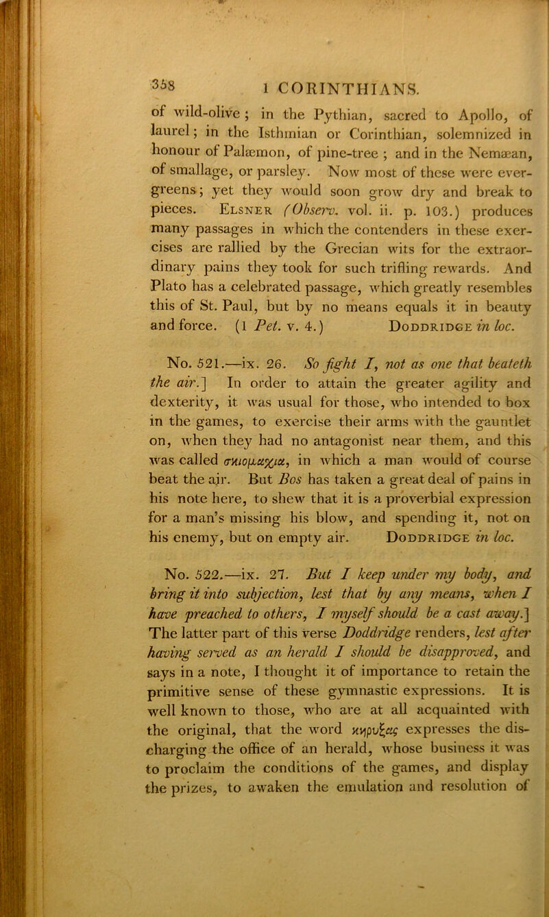 of wild-olive ; in the Pythian, sacred to Apollo, of laurel; in the Isthmian or Corinthian, solemnized in honour of Palaemon, of pine-tree ; and in the Nemaean, of smallage, or parsley. Now most of these were ever- greens ; yet they would soon grow dry and break to pieces. Elsner (Observ. vol. ii. p. 103.) produces many passages in which the contenders in these exer- cises are rallied by the Grecian wits for the extraor- dinary pains they took for such trifling rewards. And Plato has a celebrated passage, which greatly resembles this of St. Paul, but by no means equals it in beauty and force. (1 Pet. v. 4.) Doddridge in loc. No. 521.—ix. 26. So fight /, not as one that beateth the air.] In order to attain the greater agility and dexteritjr, it was usual for those, who intended to box in the games, to exercise their arms with the gauntlet on, when they had no antagonist near them, and this was called armogu^ia, in which a man would of course beat the ajr. But Bos has taken a great deal of pains in his note here, to shew that it is a proverbial expression for a man’s missing his blow, and spending it, not on his enemy, but on empty air. Doddridge in loc. No. 522.—ix. 27. But I keep under my body, and bring it into subjection, lost that by any means, when I have preached to others, I myself should be a cast away.] The latter part of this verse Doddridge renders, lest after having served as an herald I should be disapproved, and says in a note, I thought it of importance to retain the primitive sense of these gymnastic expressions. It is well known to those, who are at all acquainted with the original, that the word HYipvfyg expresses the dis- charging the office of an herald, whose business it was to proclaim the conditions of the games, and display the prizes, to awaken the emulation and resolution of