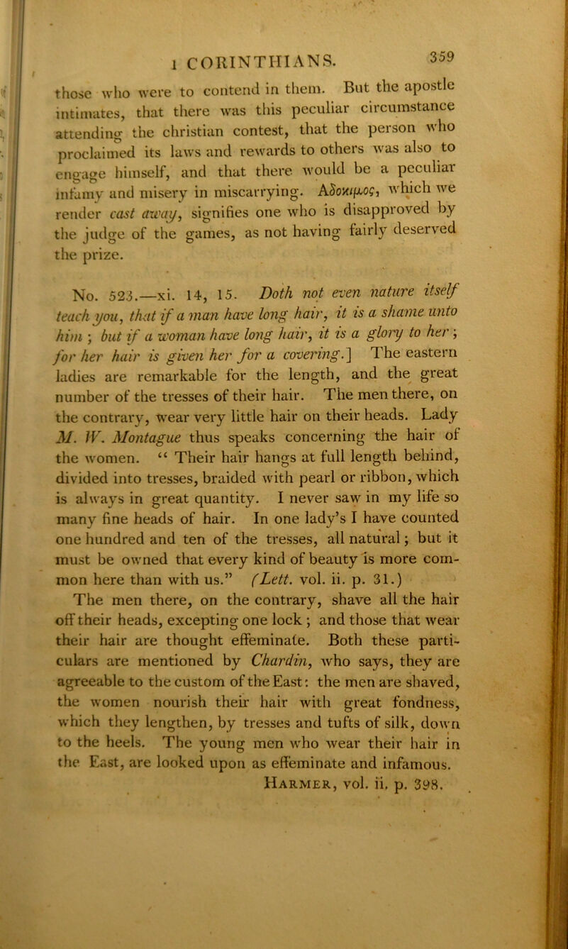 those who were to contend in them. But the apostle intimates, that there was this peculiar circumstance attending the Christian contest, that the person who proclaimed its laws and rewards to others was also to engage himself, and that there, would be a peculiar infamy and misery in miscarrying. ASoxif^og, which we render cast away, signifies one who is disapproved by the judge of the games, as not having lairly deserved the prize. No. 52.3.—xi. 14, 15. Doth not even nature itself teach you, that if a man have long hair, it is a. shame unto him ; but if a woman have long hair, it is a glory to her ; for her hair is given her for a covering. ] d he eastern ladies are remarkable for the length, and the great number of the tresses of their hair. The men there, on the contrary, wear very little hair on their heads. Lady M. IV. Montague thus speaks concerning the hair of the women. “ Their hair hangs at full length behind, divided into tresses, braided with pearl or ribbon, which is always in great quantity. I never saw in my life so many fine heads of hair. In one lady’s I have counted one hundred and ten of the tresses, all natural; but it must be owned that every kind of beauty is more com- mon here than with us.” (Lett. vol. ii. p. 31.) The men there, on the contrary, shave all the hair off their heads, excepting one lock ; and those that wear their hair are thought effeminate. Both these parti- culars are mentioned by Chardin, who says, they are agreeable to the custom of the East: the men are shaved, the women nourish their hair with great fondness, which they lengthen, by tresses and tufts of silk, down to the heels. The young men who wear their hair in the East, are looked upon as effeminate and infamous. Harmer, vol. ii. p. 398.