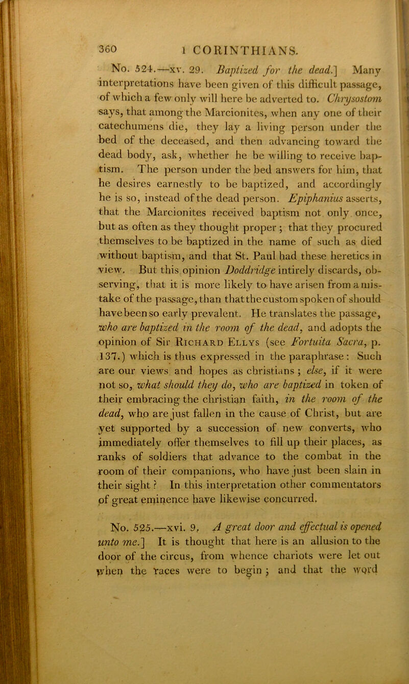 No. 524.—xv. 29. Baptized for the dead.] Many interpretations have been given of this difficult passage, of which a few only will here be adverted to. Chrysostom says, that among the Marcionites, when any one of their catechumens die, they lay a living person under the bed of the deceased, and then advancing toward the dead body, ask, whether he be willing to receive bap- tism. The person under the bed answers for him, that he desires earnestly to be baptized, and accordingly he is so, instead of the dead person. Epiphanius asserts, that the Marcionites received baptism not only once, but as often as they thought proper ; that they procured themselves to be baptized in the name of such as died without baptism, and that St. Paul had these heretics in view. But this opinion Doddridge intirely discards, ob- serving, that it is more likely to have arisen from a mis- take of the passage, than thatthe custom spoken of should have been so early prevalent. He translates the passage, who are baptized in the room of the dead, and adopts the opinion of Sir Richard Ellys (see Fortuita Sacra, p. 137.) which is thus expressed in the paraphrase : Such are our views and hopes as Christians ; else, if it were not so, what should they do, who are baptized in token of their embracing the Christian faith, in the room of the dead, who are just fallen in the cause of Christ, but are yet supported by a succession of new converts, who immediately offer themselves to fill up their places, as ranks of soldiers that advance to the combat in the room of their companions, who have just been slain in their sight ? In this interpretation other commentators pf great eminence have likewise concurred. No. 525.—xvi. 9, A great door and effectual is opened unto me.] It is thought that here is an allusion to the door of the circus, from whence chariots were let out ydien the races were to begin ; and that the WQ!‘d