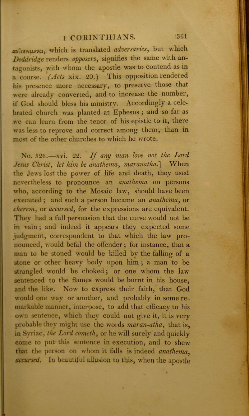 avliHEtfiEvoi, which is translated adversaries, but which Doddridge renders opposers, signifies the same with an- tagonists, with whom the apostle was to contend as in a course. '(Acts xix. 20.) This opposition rendered his presence more necessary, to preserve those that were already converted, and to increase the number, if God should bless his ministry. Accordingly a cele- brated church was planted at Ephesus ; and so far as we can learn from the tenor of his epistle to it, there was less to reprove and correct among them, than in most of the other churches to which he wrote. No. 526.—xvi. 22. If any man love not the Lord Jesus Christ, let him be anathema, maranatha.] When the Jews lost the power of life and death, they used nevertheless to pronounce an anathema on persons who, according to the Mosaic law, should have been executed ; and such a person became an anathema, or cherem, or accursed, for the expressions are equivalent. They had a full persuasion that the curse would not be in vain ; and indeed it appears they expected some judgment, correspondent to that which the law pro- nounced, would befal the offender; for instance, that a man to be stoned would be killed by the falling of a stone or other heavy body upon him ; a man to be strangled would be choked; or one whom the law sentenced to the flames would be burnt in his house, and the like. Now to express their faith, that God would one way or another, and probably in some re- markable manner, interpose, to add that efficacy to his own sentence, which they could not give it, it is very probable they might use the words maran-atha, that is, in Syriac, the Lord comcth, or he will surely and quickly come to put this sentence in execution, and to shew that the person on whom it falls is indeed anathema, accursed. In beautiful allusion to this, when the apostle