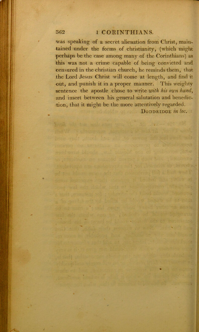 was speaking of a secret alienation from Christ, main- tained under the forms of Christianity, (which might perhaps be the case among many of the Corinthians) as this was not a crime capable of being convicted and censured in the Christian church, he reminds them, that the Lord Jesus Christ will come at length, and find it out, and punish it in a proper manner. This weighty sentence the apostle chose to write with his own hand, and insert between his general salutation and benedic- tion, that it might be the more attentively regarded. Doddridge in loc.